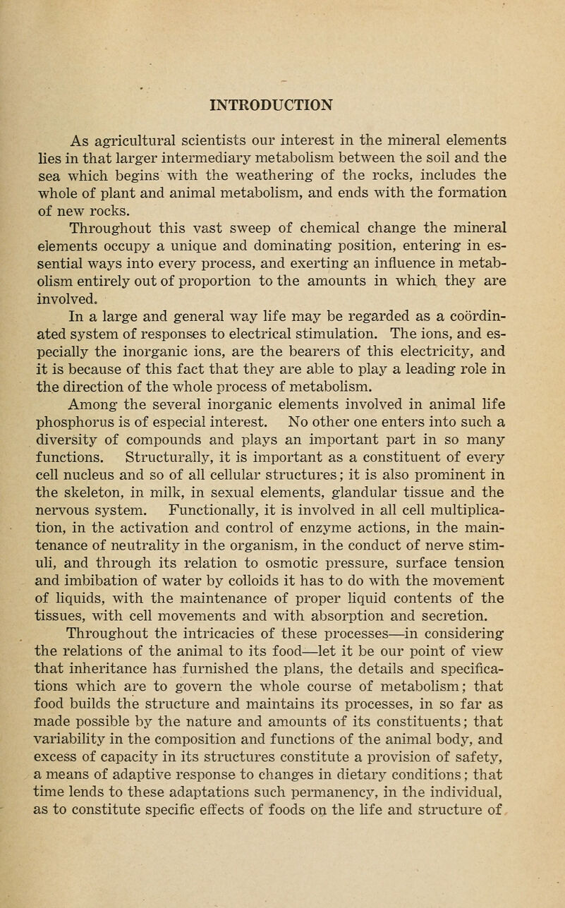 INTRODUCTION As agricultural scientists our interest in the mineral elements lies in that larger intermediary metabolism between the soil and the sea which begins with the weathering of the rocks, includes the whole of plant and animal metabolism, and ends with the formation of new rocks. Throughout this vast sweep of chemical change the mineral elements occupy a unique and dominating position, entering in es- sential ways into every process, and exerting an influence in metab- olism entirely out of proportion to the amounts in which they are involved. In a large and general way life may be regarded as a coordin- ated system of responses to electrical stimulation. The ions, and es- pecially the inorganic ions, are the bearers of this electricity, and it is because of this fact that they are able to play a leading role in the direction of the whole process of metabolism. Among the several inorganic elements involved in animal life phosphorus is of especial interest. No other one enters into such a diversity of compounds and plays an important part in so many functions. Structurally, it is important as a constituent of every cell nucleus and so of all cellular structures; it is also prominent in the skeleton, in milk, in sexual elements, glandular tissue and the nervous system. Functionally, it is involved in all cell multiplica- tion, in the activation and control of enzyme actions, in the main- tenance of neutrality in the organism, in the conduct of nerve stim- uli, and through its relation to osmotic pressure, surface tension and imbibation of water by colloids it has to do with the movement of liquids, with the maintenance of proper liquid contents of the tissues, with cell movements and with absorption and secretion. Throughout the intricacies of these processes—in considering the relations of the animal to its food—let it be our point of view that inheritance has furnished the plans, the details and specifica- tions which are to govern the whole course of metabolism; that food builds the structure and maintains its processes, in so far as made possible by the nature and amounts of its constituents; that variability in the composition and functions of the animal body, and excess of capacity in its structures constitute a provision of safety, a means of adaptive response to changes in dietary conditions; that time lends to these adaptations such permanency, in the individual, as to constitute specific effects of foods on the life and structure of