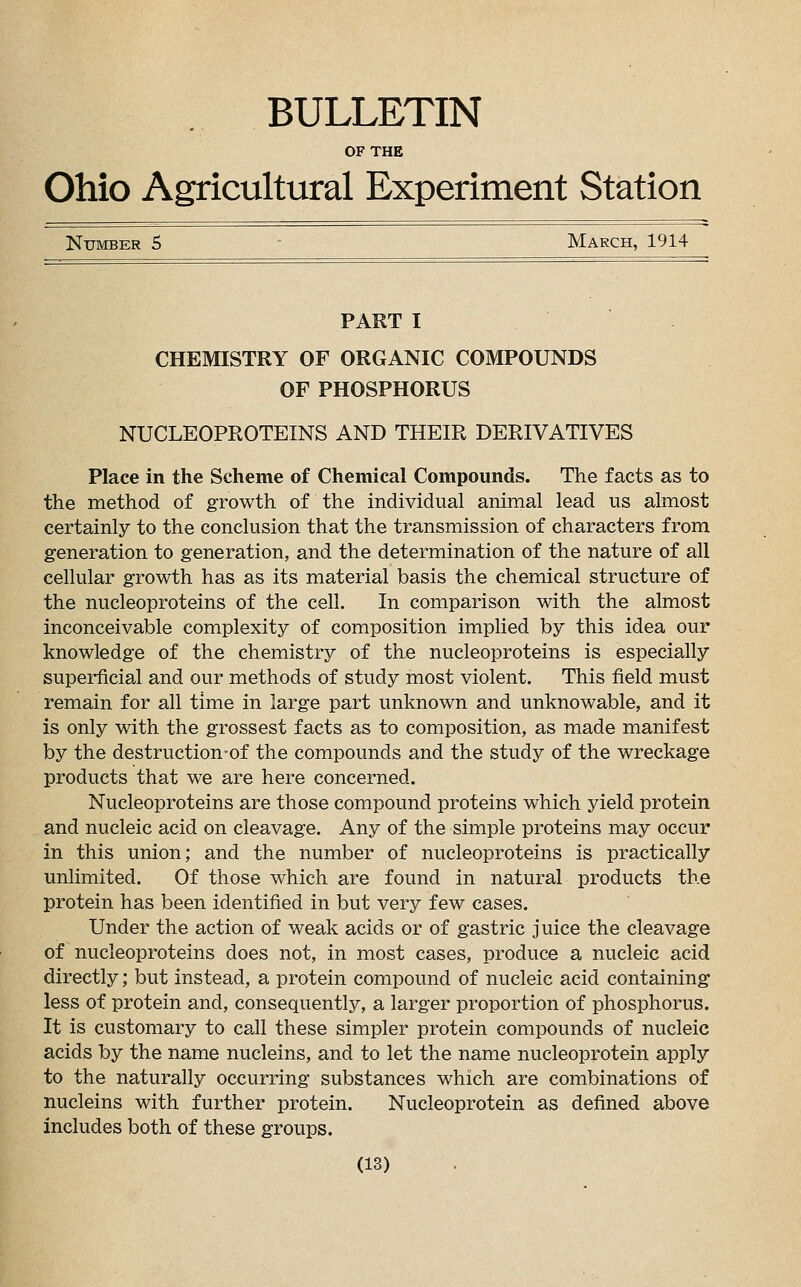 BULLETIN OF THE Ohio Agricultural Experiment Station Number 5 March, 1914 PART I CHEMISTRY OF ORGANIC COMPOUNDS OF PHOSPHORUS NUCLEOPROTEINS AND THEIR DERIVATIVES Place in the Scheme of Chemical Compounds. The facts as to the method of growth of the individual animal lead us almost certainly to the conclusion that the transmission of characters from generation to generation, and the determination of the nature of all cellular growth has as its material basis the chemical structure of the nucleoproteins of the cell. In comparison with the almost inconceivable complexity of composition implied by this idea our knowledge of the chemistry of the nucleoproteins is especially superficial and our methods of study most violent. This field must remain for all time in large part unknown and unknowable, and it is only with the grossest facts as to composition, as made manifest by the destruction-of the compounds and the study of the wreckage products that we are here concerned. Nucleoproteins are those compound proteins which yield protein and nucleic acid on cleavage. Any of the simple proteins may occur in this union; and the number of nucleoproteins is practically unlimited. Of those which are found in natural products the protein has been identified in but very few cases. Under the action of weak acids or of gastric juice the cleavage of nucleoproteins does not, in most cases, produce a nucleic acid directly; but instead, a protein compound of nucleic acid containing less of protein and, consequently, a larger proportion of phosphorus. It is customary to call these simpler protein compounds of nucleic acids by the name nucleins, and to let the name nucleoprotein apply to the naturally occurring substances which are combinations of nucleins with further protein. Nucleoprotein as defined above includes both of these groups.