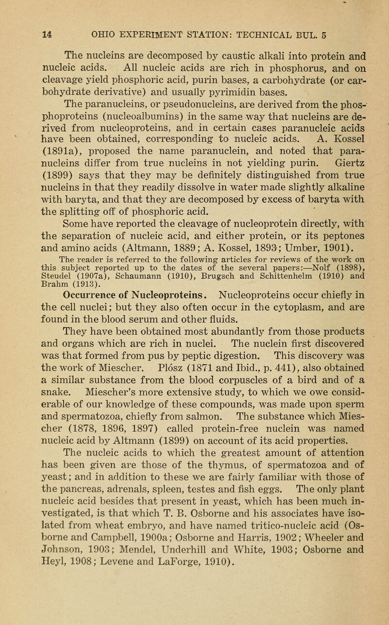 The nucleins are decomposed by caustic alkali into protein and nucleic acids. All nucleic acids are rich in phosphorus, and on cleavage yield phosphoric acid, purin bases, a carbohydrate (or car- bohydrate derivative) and usually pyrimidin bases. The paranucleins, or pseudonucleins, are derived from the phos- phoproteins (nucleoalbumins) in the same way that nucleins are de- rived from nucleoproteins, and in certain cases paranucleic acids have been obtained, corresponding to nucleic acids. A. Kossel (1891a), proposed the name paranuclein, and noted that para- nucleins differ from true nucleins in not yielding purin. Giertz (1899) says that they may be definitely distinguished from true nucleins in that they readily dissolve in water made slightly alkaline with baryta, and that they are decomposed by excess of baryta with the splitting off of phosphoric acid. Some have reported the cleavage of nucleoprotein directly, with the separation of nucleic acid, and either protein, or its peptones and amino acids (Altmann, 1889; A. Kossel, 1893; Umber, 1901). The reader is referred to the following articles for reviews of the work on this subject reported up to the dates of the several papers:—Nolf (1898), Steudel (1907a), Schaumann (1910), Brugsch and Schittenhelm (1910) and Brahm (1913). Occurrence of Nucleoproteins. Nucleoproteins occur chiefly in the cell nuclei; but they also often occur in the cytoplasm, and are found in the blood serum and other fluids. They have been obtained most abundantly from those products and organs which are rich in nuclei. The nuclein first discovered was that formed from pus by peptic digestion. This discovery was the work of Miescher. Plosz (1871 and Ibid., p. 441), also obtained a similar substance from the blood corpuscles of a bird and of a snake. Miescher's more extensive study, to which we owe consid- erable of our knowledge of these compounds, was made upon sperm and spermatozoa, chiefly from salmon. The substance which Mies- cher (1878, 1896, 1897) called protein-free nuclein was named nucleic acid by Altmann (1899) on account of its acid properties. The nucleic acids to which the greatest amount of attention has been given are those of the thymus, of spermatozoa and of yeast; and in addition to these we are fairly familiar with those of the pancreas, adrenals, spleen, testes and fish eggs. The only plant nucleic acid besides that present in yeast, which has been much in- vestigated, is that which T. B. Osborne and his associates have iso- lated from wheat embryo, and have named tritico-nucleic acid (Os- borne and Campbell, 1900a; Osborne and Harris, 1902; Wheeler and Johnson, 1903; Mendel, Underhill and White, 1903; Osborne and Heyl, 1908; Levene and LaForge, 1910).
