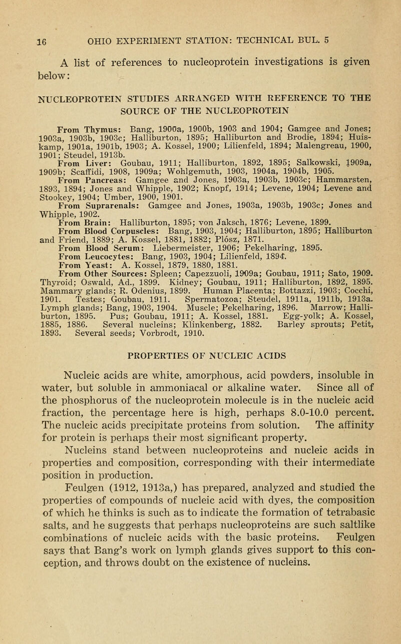 A list of references to nucleoprotein investigations is given below: NUCLEOPROTEIN STUDIES ARRANGED WITH REFERENCE TO THE SOURCE OF THE NUCLEOPROTEIN From Thymus: Bang, 1900a, 1900b, 1903 and 1904; Gamgee and Jones; 1903a, 1903b, 1903c; Halliburton, 1895; Halliburton and Brodie, 1894; Huis- kamp, 1901a, 1901b, 1903; A. Kossel, 1900; Lilienfeld, 1894; Malengreau, 1900, 1901; Steudel, 1913b. From Liver: Goubau, 1911; Halliburton, 1892, 1895; Salkowski, 1909a, 1909b; Scaffidi, 1908, 1909a; Wohlgemuth, 1903, 1904a, 1904b, 1905. From Pancreas: Gamgee and Jones, 1903a, 1903b, 1903c; Hammarsten, 1893, 1894; Jones and Whipple, 1902; Knopf, 1914; Levene, 1904; Levene and Stookey, 1904; Umber, 1900, 1901. From Suprarenals: Gamgee and Jones, 1903a, 1903b, 1903c; Jones and Whipple, 1902. From Brain: Halliburton, 1895; von Jaksch, 1876; Levene, 1899. From Blood Corpuscles: Bang, 1903, 1904; Halliburton, 1895; Halliburton and Friend, 1889; A. Kossel, 1881, 1882; Plosz, 1871. From Blood Serum: Liebermeister, 1906; Pekelharing, 1895. From Leucocytes: Bang, 1903, 1904; Lilienfeld, 1894. From Yeast: A. Kossel, 1879, 1880, 1881. From Other Sources: Spleen; Capezzuoli, 1909a; Goubau, 1911; Sato, 1909. Thyroid; Oswald, Ad., 1899. Kidney; Goubau, 1911; Halliburton, 1892, 1895. Mammary glands; R. Odenius, 1899. Human Placenta; Bottazzi, 1903; Cocchi, 1901. Testes; Goubau, 1911. Spermatozoa; Steudel, 1911a, 1911b, 1913a. Lymph glands; Bang, 1903, 1904. Muscle; Pekelharing, 1896. Marrow; Halli- burton, 1895. Pus; Goubau, 1911; A. Kossel, 1881. Egg-yolk; A. Kossel, 1885, 1886. Several nucleins; Klinkenberg, 1882. Barley sprouts; Petit, 1893. Several seeds; Vorbrodt, 1910. PROPERTIES OF NUCLEIC ACIDS Nucleic acids are white, amorphous, acid powders, insoluble in water, but soluble in ammoniacal or alkaline water. Since all of the phosphorus of the nucleoprotein molecule is in the nucleic acid fraction, the percentage here is high, perhaps 8.0-10.0 percent. The nucleic acids precipitate proteins from solution. The affinity for protein is perhaps their most significant property. Nucleins stand between nucleoproteins and nucleic acids in properties and composition, corresponding with their intermediate position in production. Feulgen (1912, 1913a,) has prepared, analyzed and studied the properties of compounds of nucleic acid with dyes, the composition of which he thinks is such as to indicate the formation of tetrabasic salts, and he suggests that perhaps nucleoproteins are such saltlike combinations of nucleic acids with the basic proteins. Feulgen says that Bang's work on lymph glands gives support to this con- ception, and throws doubt on the existence of nucleins.