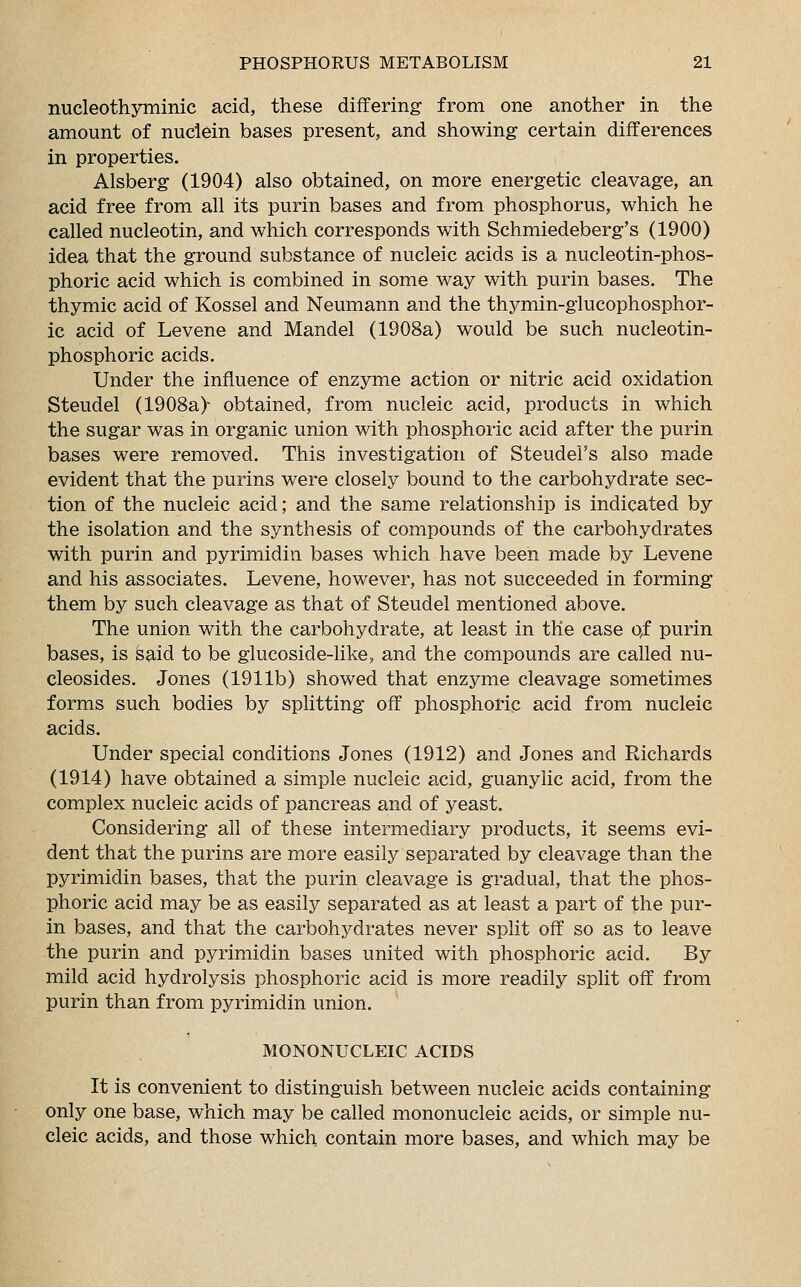 nucleothyminic acid, these differing from one another in the amount of nuciein bases present, and showing certain differences in properties. Alsberg (1904) also obtained, on more energetic cleavage, an acid free from all its purin bases and from phosphorus, which he called nucleotin, and which corresponds with Schmiedeberg's (1900) idea that the ground substance of nucleic acids is a nucleotin-phos- phoric acid which is combined in some way with purin bases. The thymic acid of Kossel and Neumann and the thymin-glucophosphor- ic acid of Levene and Mandel (1908a) would be such nucleotin- phosphoric acids. Under the influence of enzyme action or nitric acid oxidation Steudel (1908a)- obtained, from nucleic acid, products in which the sugar was in organic union with phosphoric acid after the purin bases were removed. This investigation of Steudel's also made evident that the purins were closely bound to the carbohydrate sec- tion of the nucleic acid; and the same relationship is indicated by the isolation and the synthesis of compounds of the carbohydrates with purin and pyrimidin bases which have been made by Levene and his associates. Levene, however, has not succeeded in forming them by such cleavage as that of Steudel mentioned above. The union with the carbohydrate, at least in the case qf purin bases, is said to be glucoside-like, and the compounds are called nu- cleosides. Jones (1911b) showed that enzyme cleavage sometimes forms such bodies by splitting off phosphoric acid from nucleic acids. Under special conditions Jones (1912) and Jones and Richards (1914) have obtained a simple nucleic acid, guanylic acid, from the complex nucleic acids of pancreas and of yeast. Considering all of these intermediary products, it seems evi- dent that the purins are more easily separated by cleavage than the pyrimidin bases, that the purin cleavage is gradual, that the phos- phoric acid may be as easily separated as at least a part of the pur- in bases, and that the carbohydrates never split off so as to leave the purin and pyrimidin bases united with phosphoric acid. By mild acid hydrolysis phosphoric acid is more readily split off from purin than from pyrimidin union. MONONUCLEIC ACIDS It is convenient to distinguish between nucleic acids containing only one base, which may be called mononucleic acids, or simple nu- cleic acids, and those which contain more bases, and which may be