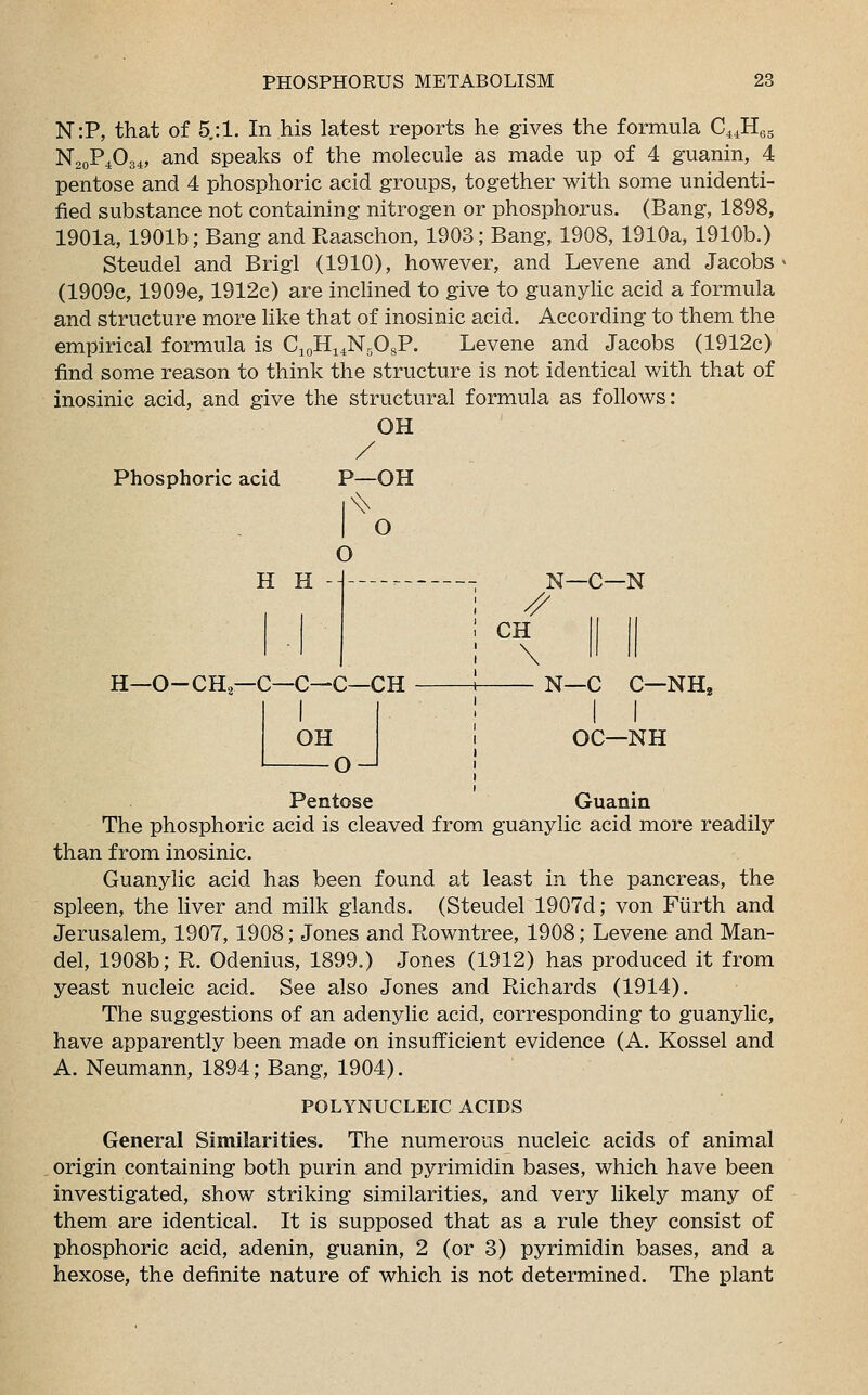 N:P, that of 5/.1. In his latest reports he gives the formula C44H65 N20P4O34, and speaks of the molecule as made up of 4 guanin, 4 pentose and 4 phosphoric acid groups, together with some unidenti- fied substance not containing nitrogen or phosphorus. (Bang, 1898, 1901a, 1901b; Bang and Raaschon, 1903; Bang, 1908, 1910a, 1910b.) Steudel and Brigl (1910), however, and Levene and Jacobs (1909c, 1909e, 1912c) are inclined to give to guanylic acid a formula and structure more like that of inosinic acid. According to them the empirical formula is C10H14N5OsP. Levene and Jacobs (1912c) find some reason to think the structure is not identical with that of inosinic acid, and give the structural formula as follows: OH Phosphoric acid P—OH I O o H H - H—O-CH,—C—C—C—CH OH o-J // CH \ N—C—N N—C C—NH, OC—NH Pentose Guanin The phosphoric acid is cleaved from guanylic acid more readily than from inosinic. Guanylic acid has been found at least in the pancreas, the spleen, the liver and milk glands. (Steudel 1907d; von Fiirth and Jerusalem, 1907, 1908; Jones and Rowntree, 1908; Levene and Man- del, 1908b; R. Odenius, 1899.) Jones (1912) has produced it from yeast nucleic acid. See also Jones and Richards (1914). The suggestions of an adenylic acid, corresponding to guanylic, have apparently been made on insufficient evidence (A. Kossel and A. Neumann, 1894; Bang, 1904). POLYNUCLEIC ACIDS General Similarities. The numerous nucleic acids of animal origin containing both purin and pyrimidin bases, which have been investigated, show striking similarities, and very likely many of them are identical. It is supposed that as a rule they consist of phosphoric acid, adenin, guanin, 2 (or 3) pyrimidin bases, and a hexose, the definite nature of which is not determined. The plant