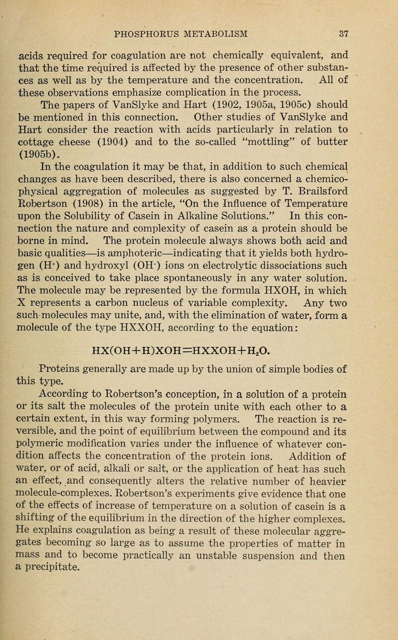 acids required for coagulation are not chemically equivalent, and that the time required is affected by the presence of other substan- ces as well as by the temperature and the concentration. All of these observations emphasize complication in the process. The papers of VanSlyke and Hart (1902, 1905a, 1905c) should be mentioned in this connection. Other studies of VanSlyke and Hart consider the reaction with acids particularly in relation to cottage cheese (1904) and to the so-called ''mottling of butter (1905b). In the coagulation it may be that, in addition to such chemical changes as have been described, there is also concerned a chemico- physical aggregation of molecules as suggested by T. Brailsford Robertson (1908) in the article, On the Influence of Temperature upon the Solubility of Casein in Alkaline Solutions. In this con- nection the nature and complexity of casein as a protein should be borne in mind. The protein molecule always shows both acid and basic qualities—is amphoteric—indicating that it yields both hydro- gen (H+) and hydroxyl (OH-) ions on electrolytic dissociations such as is conceived to take place spontaneously in any water solution. The molecule may be represented by the formula HXOH, in which X represents a carbon nucleus of variable complexity. Any two such molecules may unite, and, with the elimination of water, form a molecule of the type HXXOH, according to the equation: HX(OH+H)XOH=HXXOH+H20. Proteins generally are made up by the union of simple bodies of this type. According to Robertson's conception, in a solution of a protein or its salt the molecules of the protein unite with each other to a certain extent, in this way forming polymers. The reaction is re- versible, and the point of equilibrium between the compound and its polymeric modification varies under the influence of whatever con- dition affects the concentration of the protein ions. Addition of water, or of acid, alkali or salt, or the application of heat has such an effect, and consequently alters the relative number of heavier molecule-complexes. Robertson's experiments give evidence that one of the effects of increase of temperature on a solution of casein is a shifting of the equilibrium in the direction of the higher complexes. He explains coagulation as being a result of these molecular aggre- gates becoming so large as to assume the properties of matter in mass and to become practically an unstable suspension and then a precipitate.