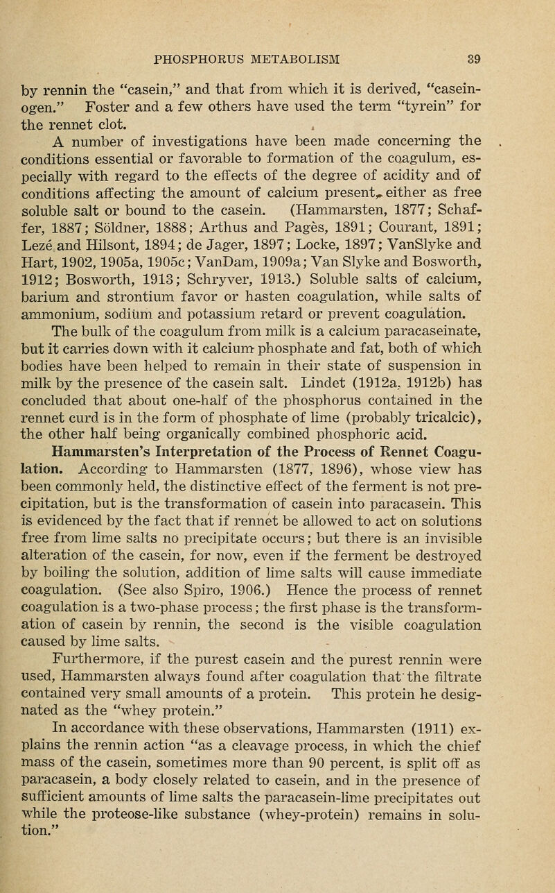 by rennin the casein, and that from which it is derived, casein- ogen. Foster and a few others have used the term tyrein for the rennet clot. A number of investigations have been made concerning the conditions essential or favorable to formation of the coagulum, es- pecially with regard to the effects of the degree of acidity and of conditions affecting the amount of calcium present,* either as free soluble salt or bound to the casein. (Hammarsten, 1877; Schaf- fer, 1887; Soldner, 1888; Arthus and Pages, 1891; Courant, 1891; Leze and Hilsont, 1894; de Jager, 1897; Locke, 1897; VanSlyke and Hart, 1902,1905a, 1905c; VanDam, 1909a; Van Slyke and Bosworth, 1912; Bosworth, 1913; Schryver, 1913.) Soluble salts of calcium, barium and strontium favor or hasten coagulation, while salts of ammonium, sodium and potassium retard or prevent coagulation. The bulk of the coagulum from milk is a calcium paracaseinate, but it carries down with it calcium phosphate and fat, both of which bodies have been helped to remain in their state of suspension in milk by the presence of the casein salt. Lindet (1912a, 1912b) has concluded that about one-half of the phosphorus contained in the rennet curd is in the form of phosphate of lime (probably tricalcic), the other half being organically combined phosphoric acid. Hammarsten's Interpretation of the Process of Rennet Coagu- lation. According to Hammarsten (1877, 1896), whose view has been commonly held, the distinctive effect of the ferment is not pre- cipitation, but is the transformation of casein into paracasein. This is evidenced by the fact that if rennet be allowed to act on solutions free from lime salts no precipitate occurs; but there is an invisible alteration of the casein, for now, even if the ferment be destroyed by boiling the solution, addition of lime salts will cause immediate coagulation. (See also Spiro, 1906.) Hence the process of rennet coagulation is a two-phase process; the first phase is the transform- ation of casein by rennin, the second is the visible coagulation caused by lime salts. Furthermore, if the purest casein and the purest rennin were used, Hammarsten always found after coagulation that'the filtrate contained very small amounts of a protein. This protein he desig- nated as the whey protein. In accordance with these observations, Hammarsten (1911) ex- plains the rennin action as a cleavage process, in which the chief mass of the casein, sometimes more than 90 percent, is split off as paracasein, a body closely related to casein, and in the presence of sufficient amounts of lime salts the paracasein-lime precipitates out while the proteose-like substance (whey-protein) remains in solu- tion.