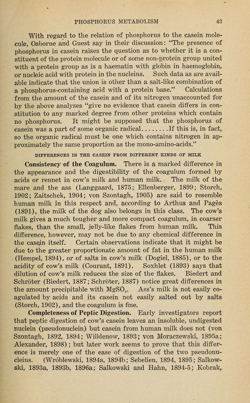 With regard to the relation of phosphorus to the casein mole- cule, Osborne and Guest say in their discussion: The presence of phosphorus in casein raises the question as to whether it is a con- stituent of the protein molecule or of some non-protein group united with a protein group as is a haematin with globin in haemoglobin, or nucleic acid with protein in the nucleins. Such data as are avail- able indicate that the union is other than a salt-like combination of a phosphorus-containing acid with a protein base. Calculations from the amount of the casein and of its nitrogen unaccounted for by the above analyses give no evidence that casein differs in con- stitution to any marked degree from other proteins which contain no phosphorus. It might be supposed that the phosphorus of casein was a part of some organic radical If this is, in fact, so the organic radical must be one which contains nitrogen in ap- proximately the same proportion as the mono-amino-acids. DIFFERENCES IN THE CASEIN FROM DIFFERENT KINDS OF MILK Consistency of the Coagulum. There is a marked difference in the appearance and the digestibility of the coagulum formed by acids or rennet in cow's milk and human milk. The milk of the mare, and the ass (Langgaard, 1875; Ellenberger, 1899; Storch, 1902; Zaitschek, 1904; von Szontagh, 1905) are said to resemble human milk in this respect and, according to Arthus and Pages (1891), the milk of the dog also belongs in this class. The cow's milk gives a much tougher and more compact coagulum, in coarser flakes, than the small, jelly-like flakes from human milk. This difference, however, may not be due to any chemical difference in the casein itself. Certain observations indicate that it might be due to the greater proportionate amount of fat in the human milk (Hempel, 1894), or of salts in cow's milk (Dogiel, 1885), or to the acidity of cow's milk (Courant, 1891). Soxhlet (1893) says that dilution of cow's milk reduces the size of the flakes. Biedert and Schroter (Biedert, 1887; Schroter, 1887) notice great differences in the amount precipitable with MgS04. Ass's milk is not easily co- agulated by acids and its casein not easily salted out by salts (Storch, 1902), and the coagulum is fine. Completeness of Peptic Digestion. Early investigators report that peptic digestion of cow's casein leaves an insoluble, undigested nuclein (pseudonuclein) but casein from human milk does not (von Szontagh, 1892, 1894; Willdenow, 1893; von Moraczewski, 1895a; Alexander, 1898); but later work seems to prove that this differ- ence is merely one of the ease of digestion of the two pseudonu- cleins. (Wroblewski, 1894a, 1894b; Sebelien, 1894, 1895; Salkow- ski, 1893a, 1893b, 1896a; Salkowski and Hahn, 1894-5; Kobrak,