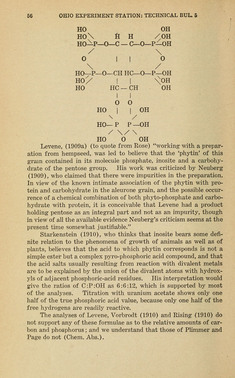 HO OH HO\ H H /OH HO-^-P—O—C — C—0—P—OH / \ 0 || 0 \ / HO—P—O—CH HC—O—P—OH HO/ | | \^0H HO HC —CH OH I I o o HO I | OH \ / HO— P P —OH / \/\ HO 0 OH Levene, (1909a) (to quote from Rose) working- with a prepar- ation from hempseed, was led to believe that the 'phytin' of this gram contained in its molecule phosphate, inosite and a carbohy- drate of the pentose group. His work was criticized by Neuberg (1909), who claimed that there were impurities in the preparation. In view of the known intimate association of the phytin with pro- tein and carbohydrate in the aleurone grain, and the possible occur- rence of a chemical combination of both phyto-phosphate and carbo- hydrate with protein, it is conceivable that Levene had a product holding pentose as an integral part and not as an impurity, though in view of all the available evidence Neuberg's criticism seems at the present time somewhat justifiable. Starkenstein (1910), who thinks that inosite bears some defi- nite relation to the phenomena of growth of animals as well as of plants, believes that the acid to which phytin corresponds is not a simple ester but a complex pyro-phosphoric acid compound, and that the acid salts usually resulting from reaction with divalent metals are to be explained by the union of the divalent atoms with hydrox- yls of adjacent phosphoric-acid residues. His interpretation would give the ratios of C:P:OH as 6:6:12, which is supported by most of the analyses. Titration with uranium acetate shows only one half of the true phosphoric acid value, because only one half of the free hydrogens are readily reactive. The analyses of Levene, Vorbrodt (1910) and Rising (1910) do not support any of these formulae as to the relative amounts of car- bon and phosphorus; and we understand that those of Plimmer and Page do not (Chem. Abs.).