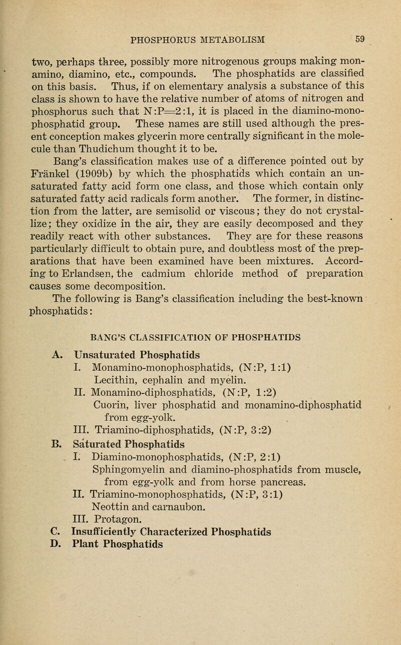 two, perhaps three, possibly more nitrogenous groups making mon- amino, diamino, etc., compounds. The phosphatids are classified on this basis. Thus, if on elementary analysis a substance of this class is shown to have the relative number of atoms of nitrogen and phosphorus such that N:P=2:1, it is placed in the diamino-mono- phosphatid group. These names are still used although the pres- ent conception makes glycerin more centrally significant in the mole- cule than Thudichum thought it to be. Bang's classification makes use of a difference pointed out by Frankel (1909b) by which the phosphatids which contain an un- saturated fatty acid form one class, and those which contain only saturated fatty acid radicals form another. The former, in distinc- tion from the latter, are semisolid or viscous; they do not crystal- lize; they oxidize in the air, they are easily decomposed and they readily react with other substances. They are for these reasons particularly difficult to obtain pure, and doubtless most of the prep- arations that have been examined have been mixtures. Accord- ing to Erlandsen, the cadmium chloride method of preparation causes some decomposition. The following is Bang's classification including the best-known phosphatids: BANG'S CLASSIFICATION OF PHOSPHATIDS A. Unsaturated Phosphatids I. Monamino-monophosphatids, (N:P, 1:1) Lecithin, cephalin and myelin. II. Monamino-diphosphatids, (N:P, 1:2) Cuorin, liver phosphatid and monamino-diphosphatid from egg-yolk. III. Triamino-diphosphatids, (N:P, 3:2) B. Saturated Phosphatids . I. Diamino-monophosphatids, (N:P, 2:1) Sphingomyelin and diamino-phosphatids from muscle, from egg-yolk and from horse pancreas. II. Triamino-monophosphatids, (N:P, 3:1) Neottin and carnaubon. III. Protagon. C. Insufficiently Characterized Phosphatids D. Plant Phosphatids