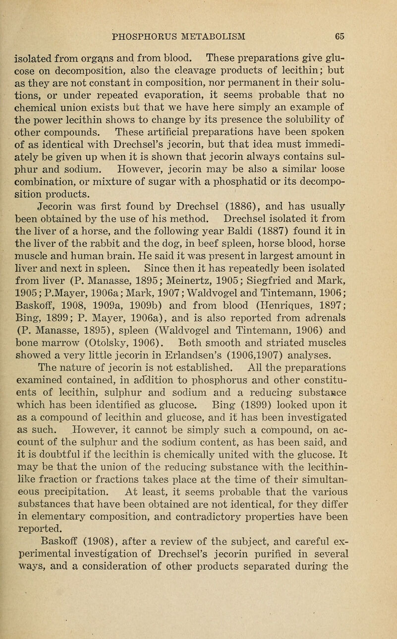 isolated from organs and from blood. These preparations give glu- cose on decomposition, also the cleavage products of lecithin; but as they are not constant in composition, nor permanent in their solu- tions, or under repeated evaporation, it seems probable that no chemical union exists but that we have here simply an example of the power lecithin shows to change by its presence the solubility of other compounds. These artificial preparations have been spoken of as identical with Drechsel's jecorin, but that idea must immedi- ately be given up when it is shown that jecorin always contains sul- phur and sodium. However, jecorin may be also a similar loose combination, or mixture of sugar with a phosphatid or its decompo- sition products. Jecorin was first found by Drechsel (1886), and has usually been obtained by the use of his method. Drechsel isolated it from the liver of a horse, and the following year Baldi (1887) found it in the liver of the rabbit and the dog, in beef spleen, horse blood, horse muscle and human brain. He said it was present in largest amount in liver and next in spleen. Since then it has repeatedly been isolated from liver (P. Manasse, 1895; Meinertz, 1905; Siegfried and Mark, 1905; P.Mayer, 1906a; Mark, 1907; Waldvogel and Tintemann, 1906; Baskoff, 1908, 1909a, 1909b) and from blood (Henriques, 1897; Bing, 1899; P. Mayer, 1906a), and is also reported from adrenals (P. Manasse, 1895), spleen (Waldvogel and Tintemann, 1906) and bone marrow (Otolsky, 1906). Both smooth and striated muscles showed a very little jecorin in Erlandsen's (1906,1907) analyses. The nature of jecorin is not established. All the preparations examined contained, in acTdition to phosphorus and other constitu- ents of lecithin, sulphur and sodium and a reducing substance which has been identified as glucose. Bing (1899) looked upon it as a compound of lecithin and glucose, and it has been investigated as such. However, it cannot be simply such a cohipound, on ac- count of the sulphur and the sodium content, as has been said, and it is doubtful if the lecithin is chemically united with the glucose. It may be that the union of the reducing substance with the lecithin- like fraction or fractions takes place at the time of their simultan- eous precipitation. At least, it seems probable that the various substances that have been obtained are not identical, for they differ in elementary composition, and contradictory properties have been reported. Baskoff (1908), after a review of the subject, and careful ex- perimental investigation of Drechsel's jecorin purified in several ways, and a consideration of other products separated during the