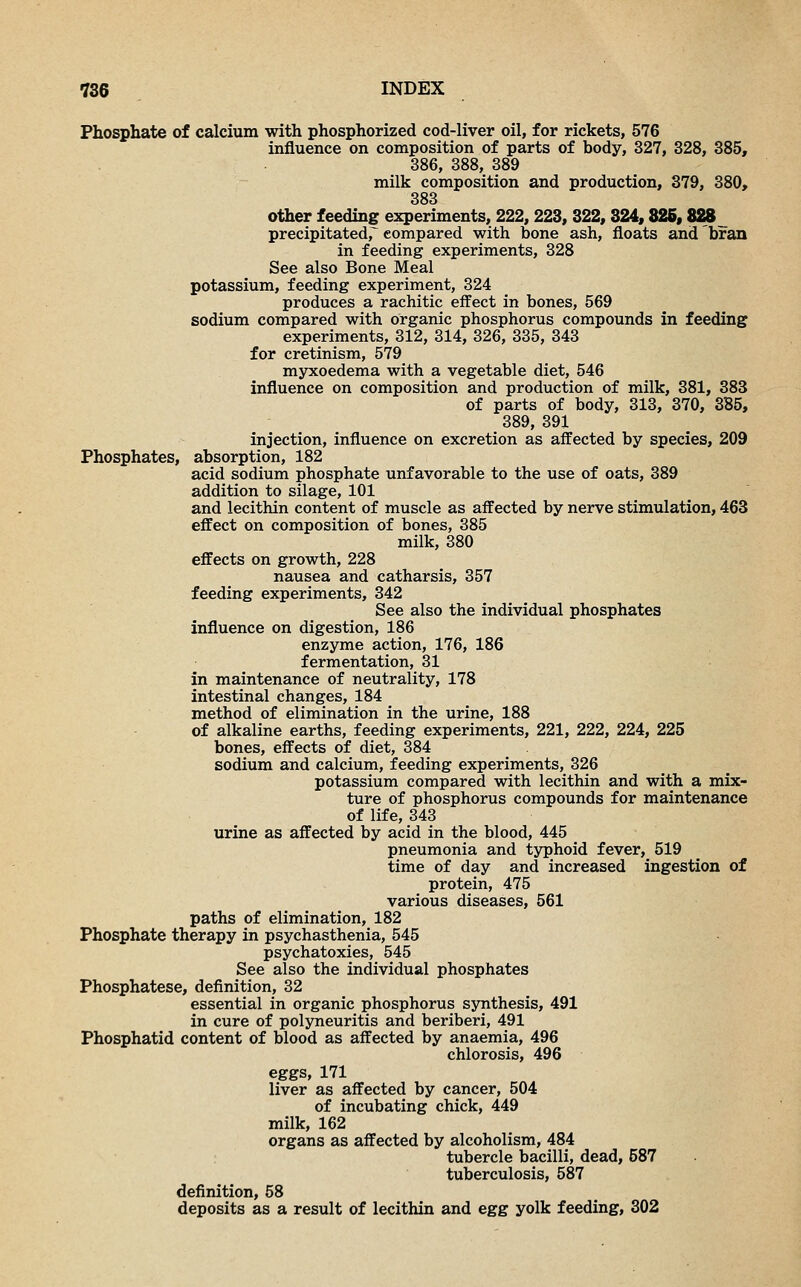 Phosphate of calcium with phosphorized cod-liver oil, for rickets, 576 influence on composition of parts of body, 327, 328, 385, 386, 388, 389 milk composition and production, 379, 380, 383 other feeding experiments, 222,223, 322,324,326,828 precipitated, compared with bone ash, floats and bran in feeding experiments, 328 See also Bone Meal potassium, feeding experiment, 324 produces a rachitic effect in bones, 569 sodium compared with organic phosphorus compounds in feeding experiments, 312, 314, 326, 335, 343 for cretinism, 579 myxoedema with a vegetable diet, 546 influence on composition and production of milk, 381, 383 of parts of body, 313, 370, 385, 389, 391 injection, influence on excretion as affected by species, 209 Phosphates, absorption, 182 acid sodium phosphate unfavorable to the use of oats, 389 addition to silage, 101 and lecithin content of muscle as affected by nerve stimulation, 463 effect on composition of bones, 385 milk, 380 effects on growth, 228 nausea and catharsis, 357 feeding experiments, 342 See also the individual phosphates influence on digestion, 186 enzyme action, 176, 186 fermentation, 31 in maintenance of neutrality, 178 intestinal changes, 184 method of elimination in the urine, 188 of alkaline earths, feeding experiments, 221, 222, 224, 225 bones, effects of diet, 384 sodium and calcium, feeding experiments, 326 potassium compared with lecithin and with a mix- ture of phosphorus compounds for maintenance of life, 343 urine as affected by acid in the blood, 445 pneumonia and typhoid fever, 519 time of day and increased ingestion of protein, 475 various diseases, 561 paths of elimination, 182 Phosphate therapy in psychasthenia, 545 psychatoxies, 545 See also the individual phosphates Phosphatese, definition, 32 essential in organic phosphorus synthesis, 491 in cure of polyneuritis and beriberi, 491 Phosphatid content of blood as affected by anaemia, 496 chlorosis, 496 eggs, 171 liver as affected by cancer, 504 of incubating chick, 449 milk, 162 organs as affected by alcoholism, 484 tubercle bacilli, dead, 587 tuberculosis, 587 definition, 58 deposits as a result of lecithin and egg yolk feeding, 302