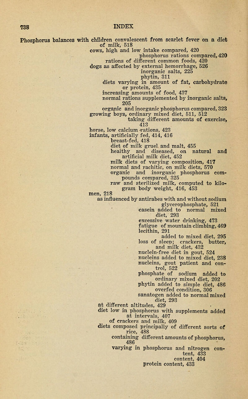 Phosphorus balances with children convalescent from scarlet fever on a diet of milk, 518 cows, high and low intake compared, 420 phosphorus rations compared, 420 rations of different common foods, 420 dogs as affected by external hemorrhage, 526 inorganic salts, 225 phytin, 311 diets varying in amount of fat, carbohydrate or protein, 435 increasing amounts of food, 437 normal rations supplemented by inorganic salts, 205 organic and inorganic phosphorus compared, 323 growing boys, ordinary mixed diet, 511, 512 taking different amounts of exercise, 413 horse, low calcium -rations, 423 infants, artificially fed, 414, 416 breast-fed, 418 diet of milk gruel and malt, 455 healthy^ and diseased, on natural and artificial milk diet, 452 milk diets of varying composition, 417 normal and rachitic, on milk diets, 570 organic and inorganic phosphorus com- pounds compared, 325 raw and sterilized milk, computed to kilo- gram body weight, 416, 453 men, 218 as influenced by antirabes with and without sodium glycerophosphate, 521 casein added to normal mixed diet, 293 excessive water drinking, 473 fatigue of mountain climbing, 469 lecithin, 291 added to mixed diet, 295 loss of sleep; crackers, butter, _ and milk diet, 432 nuclein-free diet in gout, 524 nucleins added to mixed diet, 238 nucleins, gout patient and con- trol, 522 phosphate of sodium added to ordinary mixed diet, 202 phytin added to simple diet, 486 overfed condition, 306 sanatogen added to normal mixed diet, 293 at different altitudes, 429 diet low in phosphorus with supplements added at intervals, 407 of crackers and milk, 409 diets composed principally of different sorts of rice, 488 containing different amounts of phosphorus, .486. ' varying in phosphorus and nitrogen con- tent, 433 content, 404 protein content, 433