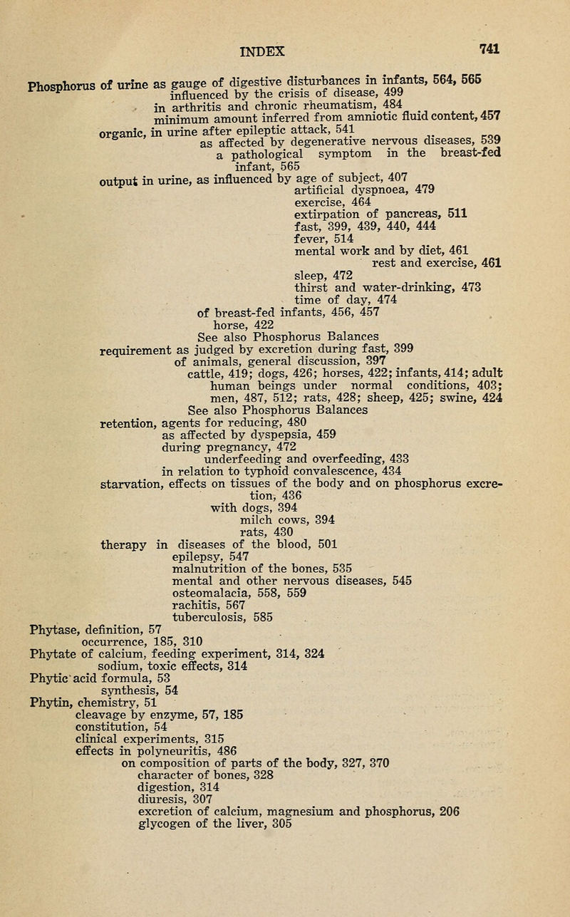 Phosphorus of urine as gauge of digestive disturbances in infants, 564, 565 * F influenced by the crisis of disease, 499 in arthritis and chronic rheumatism, 484 minimum amount inferred from amniotic fluid content, 457 organic, in urine after epileptic attack, 541 w as affected by degenerative nervous diseases, 5d9 a pathological symptom in the breast-fed infant, 565 output in urine, as influenced by age of subject, 407 artificial dyspnoea, 479 exercise, 464 extirpation of pancreas, 511 fast, 399, 439, 440, 444 fever, 514 mental work and by diet, 461 rest and exercise, 461 sleep, 472 thirst and water-drinking, 473 time of day, 474 of breast-fed infants, 456, 457 horse, 422 See also Phosphorus Balances requirement as judged by excretion during fast, 399 of animals, general discussion, 397 cattle, 419; dogs, 426; horses, 422; infants, 414; adult human beings under normal conditions, 403; men, 487, 512; rats, 428; sheep, 425; swine, 424 See also Phosphorus Balances retention, agents for reducing, 480 as affected by dyspepsia, 459 during pregnancy, 472 underfeeding and overfeeding, 433 in relation to typhoid convalescence, 434 starvation, effects on tissues of the body and on phosphorus excre- tion, 436 with dogs, 394 milch cows, 394 rats, 430 therapy in diseases of the blood, 501 epilepsy, 547 malnutrition of the bones, 535 mental and other nervous diseases, 545 osteomalacia, 558, 559 rachitis, 567 tuberculosis, 585 Phytase, definition, 57 occurrence, 185, 310 Phytate of calcium, feeding experiment, 314, 324 sodium, toxic effects, 314 Phytic acid formula, 53 synthesis, 54 Phytin, chemistry, 51 cleavage by enzyme, 57, 185 constitution, 54 clinical experiments, 315 effects in polyneuritis, 486 on composition of parts of the body, 327, 370 character of bones, 328 digestion, 314 diuresis, 307 excretion of calcium, magnesium and phosphorus, 206 glycogen of the liver, 305