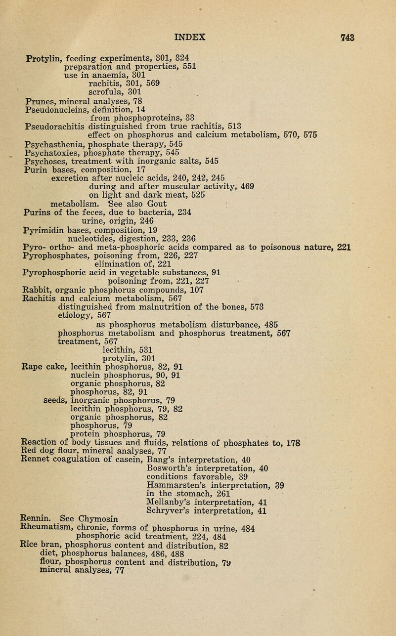 Protylin, feeding experiments, 301, 324 preparation and properties, 551 use in anaemia, 301 rachitis, 301, 569 scrofula, 301 Prunes, mineral analyses, 78 Pseudonucleins, definition, 14 from phosphoproteins, 33 Pseudorachitis distinguished from true rachitis, 513 effect on phosphorus and calcium metabolism, 570, 575 Psychasthenia, phosphate therapy, 545 Psychatoxies, phosphate therapy, 545 Psychoses, treatment with inorganic salts, 545 Purin bases, composition, 17 excretion after nucleic acids, 240, 242, 245 during and after muscular activity, 469 on light and dark meat, 525 metabolism. See also Gout Purins of the feces, due to bacteria, 234 urine, origin, 246 Pyrimidin bases, composition, 19 nucleotides, digestion, 233, 236 Pyro- ortho- and meta-phosphoric acids compared as to poisonous nature, 221 Pyrophosphates, poisoning from, 226, 227 elimination of, 221 Pyrophosphoric acid in vegetable substances, 91 poisoning from, 221, 227 Rabbit, organic phosphorus compounds, 107 Rachitis and calcium metabolism, 567 distinguished from malnutrition of the bones, 573 etiology, 567 as phosphorus metabolism disturbance, 485 phosphorus metabolism and phosphorus treatment, 567 treatment, 567 lecithin, 531 protylin, 301 Rape cake, lecithin phosphorus, 82, 91 nuclein phosphorus, 90, 91 organic phosphorus, 82 phosphorus, 82, 91 seeds, inorganic phosphorus, 79 lecithin phosphorus, 79, 82 organic phosphorus, 82 phosphorus, 79 protein phosphorus, 79 Reaction of body tissues and fluids, relations of phosphates to, 178 Red dog flour, mineral analyses, 77 Rennet coagulation of casein, Bang's interpretation, 40 Bosworth's interpretation, 40 conditions favorable, 39 Hammarsten's interpretation, 39 in the stomach, 261 Mellanby's interpretation, 41 Schryver's interpretation, 41 Rennin. See Chymosin Rheumatism, chronic, forms of phosphorus in urine, 484 phosphoric acid treatment, 224, 484 Rice bran, phosphorus content and distribution, 82 diet, phosphorus balances, 486, 488 flour, phosphorus content and distribution, 79 mineral analyses, 77