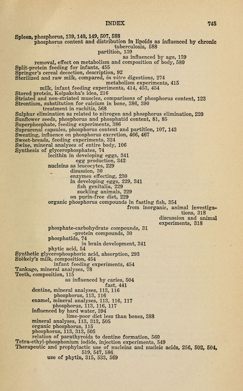 Spleen, phosphorus, 139,140,149, 507, 588 phosphorus content and distribution in lipoids as influenced by chronic tuberculosis, 588 partition, 139 as influenced by age, 139 removal, effect on metabolism and composition of body, 580 Split-protein feeding for infants, 455 Springer's cereal decoction, description, 92 Sterilized and raw milk, compared, in vitro digestions, 274 metabolism experiments, 415 milk, infant feeding experiments, 414, 453, 454 Stored protein, Kolpakcha's idea, 216 Striated and non-striated muscles, comparisons of phosphorus content, 123 Strontium, substitution for calcium in bone, 386, 390 treatment in rachitis, 568 Sulphur elimination as related to nitrogen and phosphorus elimination, 220 Sunflower seeds, phosphorus and phosphatid content, 81, 85 Superphosphate, feeding experiments, 386 Suprarenal capsules, phosphorus content and partition, 107, 143 Sweating, influence on phosphorus excretion, 466, 467 Sweet-breads, feeding experiments, 324 Swine, mineral analyses of entire body, 106 Synthesis of glycerophosphates, 74 lecithin in developing eggs, 341 egg production, 342 nucleins as leucocytes, 229 disussion, 30 enzymes effecting, 230 in developing eggs, 229, 341 fish genitalia, 229 suckling animals, 229 on purin-free diet, 229 organic phosphorus compounds in fasting fish, 354 from inorganic, animal investiga- tions, 318 discussion and animal experiments, 318 phosphate-carbohydrate compounds, 31 -protein compounds, 30 phosphatids, 74 in brain development, 341 phytic acid, 54 Synthetic glycerophosphoric acid, absorption, 293 Szekely's milk, composition, 454 infant feeding experiments, 454 Tankage, mineral analyses, 78 Teeth, composition, 115 as influenced by caries, 504 fast, 441 dentine, mineral analyses, 113, 116 phosphorus, 113, 116 . ■ enamel, mineral analyses, 113, 116, 117 phosphorus, 113, 116, 117 influenced by hard water, 394 lime-poor diet less than bones, 388 mineral analyses, 113, 313, 505 organic phosphorus, 115 phosphorus, 113, 313, 505 relation of parathyroids to dentine formation, 560 Tetra-ethyl-phosphonium iodide, injection experiments, 549 Therapeutic and prophylactic use of nucleins and nucleic acids, 256, 502, 504, 519, 547, 586 use of phytin, 315, 533, 569