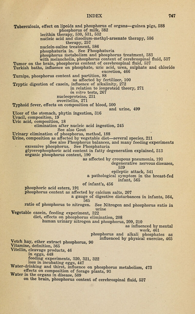 Tuberculosis, effect on lipoids and phosphorus of organs—guinea pigs, 588 phosphorus of milk, 382 lecithin therapy, 530, 531, 532 nucleic acid and disodium-methyl-arsenate therapy, 586 therapy, 257 nuclein-saline treatment, 586 phosphaturia in. See Phosphaturia phosphorus metabolism and phosphorus treatment, 583 with melancholia, phosphorus content of cerebrospinal fluid, 537 Tumor on the brain, phosphorus content of cerebrospinal fluid, 537 Turkish baths, influence on phosphate, uric acid, urea, sulphate and chloride excretion, 466 Turnips, phosphorus content and partition, 88 as affected by fertilizer, 100 Tryptic digestion of casein, influence of alkalinity, 272 in relation to ionproteid theory, 271 in vitro tests, 267 nucleoproteins, 231 ovovitellin, 271 Typhoid fever, effects on composition of blood, 500 and urine, 499 Ulcer of the stomach, phytin ingestion, 316 Uracil, composition, 19 Uric acid, composition, 18 elimination after nucleic acid ingestion, 245 See also Gout Urinary elimination of phosphorus, method, 188 Urine, composition as affected by vegetable diet—several species, 211 See also Phosphorus balances, and many feeding experiments excessive phosphorus. See Phosphaturia glycerophosphoric acid content in fatty degeneration explained, 513 organic phosphorus content, 190 as affected by croupous pneumonia, 193 degenerative nervous diseases, 539 epileptic attack, 541 a pathological symptom in the breast-fed infant, 565 of infant's, 456 phosphoric acid esters, 191 phosphorus content as affected by calcium salts, 207 a gauge of digestive disturbances in infants, 564, 565 ratio of phosphorus to nitrogen. See Nitrogen and phosphorus ratio in urine Vegetable casein, feeding experiment, 322 diet, effects on phosphorus elimination, 208 human urinary nitrogen and phosphorus, 209, 210 as influenced by mental work, 461 phosphorus and alkali phosphates as T, , , , • influenced by physical exercise, 465 Vetch hay, ether extract phosphorus, 90 Vitamine, definition, 365 Vitellin, cleavage products, 46 in eggs, 448 feeding experiments, 320, 321, 322 loss in incubating eggs, 447 Water-drinking and thirst, influence on phosphorus metabolism, 473 effects on composition of forage plants, 93 Water in the organs in disease, 509 on the brain, phosphorus content of cerebrospinal fluid, 537