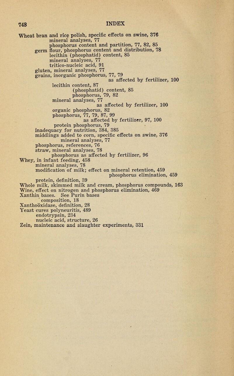 Wheat bran and rice polish, specific effects on swine, 376 mineral analyses, 77 phosphorus content and partition, 77, 82, 85 germ flour, phosphorus content and distribution, 78 lecithin (phosphatid) content, 85 mineral analyses, 77 tritico-nucleic acid, 91 gluten, mineral analyses, 77 grains, inorganic phosphorus, 77, 79 as affected by fertilizer, 100 lecithin content, 87 (phosphatid) content, 85 phosphorus, 79, 82 mineral analyses, 77 as affected by fertilizer, 100 organic phosphorus, 82 phosphorus, 77, 79, 87, 99 as affected by fertilizer, 97, 100 protein phosphorus, 79 inadequacy for nutrition, 384, 385 middlings added to corn, specific effects on swine, 376 mineral analyses, 77 phosphorus, references, 76 straw, mineral analyses, 78 phosphorus as affected by fertilizer, 96 Whey, in infant feeding, 458 mineral analyses, 78 modification of milk; effect on mineral retention, 459 phosphorus elimination, 459 protein, definition, 39 Whole milk, skimmed milk and cream, phosphorus compounds, 163 Wine, effect on nitrogen and phosphorus elimination, 469 Xanthin bases. See Purin bases ' composition, 18 Xanthooxidase, definition, 28 Yeast cures polyneuritis, 489 endotrypsin, 234 nucleic acid, structure, 26 Zein, maintenance and slaughter experiments, 331