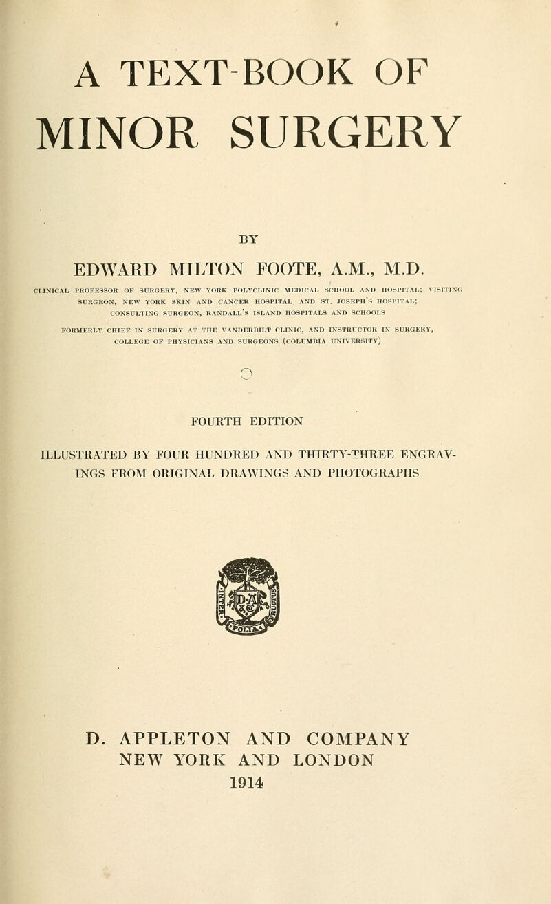 MINOR SURGERY BY EDWARD MILTON FOOTE, A.M., M.D. CONICAL PROFESSOR OF SDRGERY, NEW YORK POLYCLINIC MEDICAL SCnOOL AND HOSPITAL; VISITING SURGEON, NEW YORK SKIN AND CANCER HOSPITAL. AND ST. JOSEPH'S HOSPITAL; CONSULTING SURGEON, RANDALL'S ISLAND HOSPITALS AND SCHOOLS FORMERLY CHIEF IN SURGERY AT THE VANDERBILT CLINIC, AND INSTRUCTOR IN SURGERY, COLLEGE OF PHYSICIANS AND SURGEONS (COLUMBIA UNIVERSITY) o FOURTH EDITION ILLUSTRATED BY FOUR HUNDRED AND THIRTY-THREE ENGRAV- INGS FROM ORIGINAL DRAWINGS AND PHOTOGRAPHS D. APPLETON AND COMPANY NEW YORK AND LONDON 1914