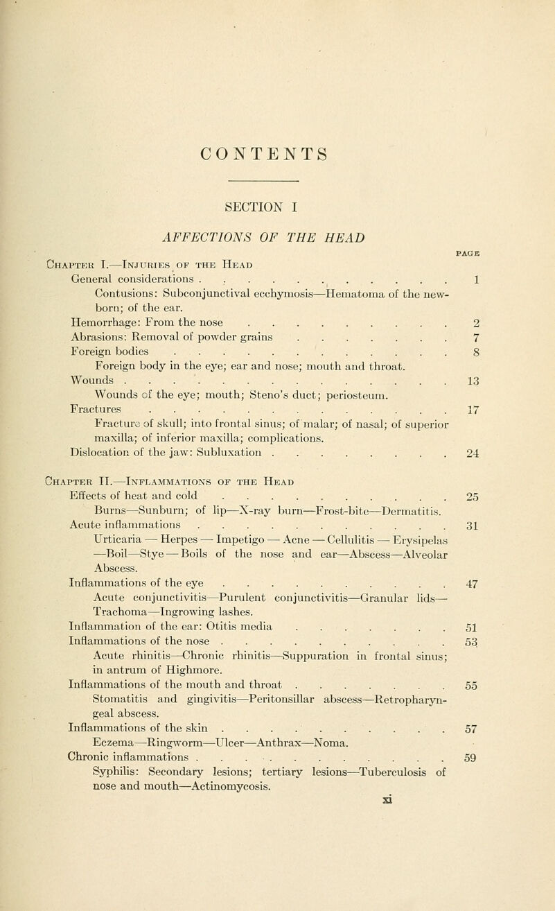 CONTENTS SECTION I AFFECTIONS OF THE HEAD PAGE Chapter I.—Injuries op the Head General considerations . 1 Contusions: Subconjunctival ecchymosis—Hematoma of the new- born; of the ear. Hemorrhage: From the nose 2 Abrasions: Removal of powder grains 7 Foreign bodies 8 Foreign body in the eye; ear and nose; mouth and throat. Wounds . 13 Wounds of the eye; mouth; Steno's duct; periosteum. Fractures 17 Fracture of skull; into frontal sinus; of malar; of nasal; of superior maxilla; of inferior maxilla; complications. Dislocation of the jaw: Subluxation 24 Chapter II.—Inflammations of the Head Effects of heat and cold 25 Burns—Sunburn; of lip—X-ray burn—Frost-bite—Dermatitis. Acute inflammations 31 Urticaria — Herpes — Impetigo — Acne — Cellulitis — Erysipelas —Boil—Stye — Boils of the nose and ear—Abscess—Alveolar Abscess. Inflammations of the eye 47 Acute conjunctivitis—Purulent conjunctivitis—Granular lids— Trachoma—Ingrowing lashes. Inflammation of the ear: Otitis media 51 Inflammations of the nose 53 Acute rhinitis—Chronic rhinitis—Suppuration in frontal sinus; in antrum of Highmore. Inflammations of the mouth and throat 55 Stomatitis and gingivitis—Peritonsillar abscess—Retropharyn- geal abscess. Inflammations of the skin . . . .' 57 Eczema—Ringworm—Ulcer—Anthrax—Noma. Chronic inflammations . . . • . . . . . . . .59 Syphilis: Secondary lesions; tertiary lesions—Tuberculosis of nose and mouth—Actinomycosis. ad