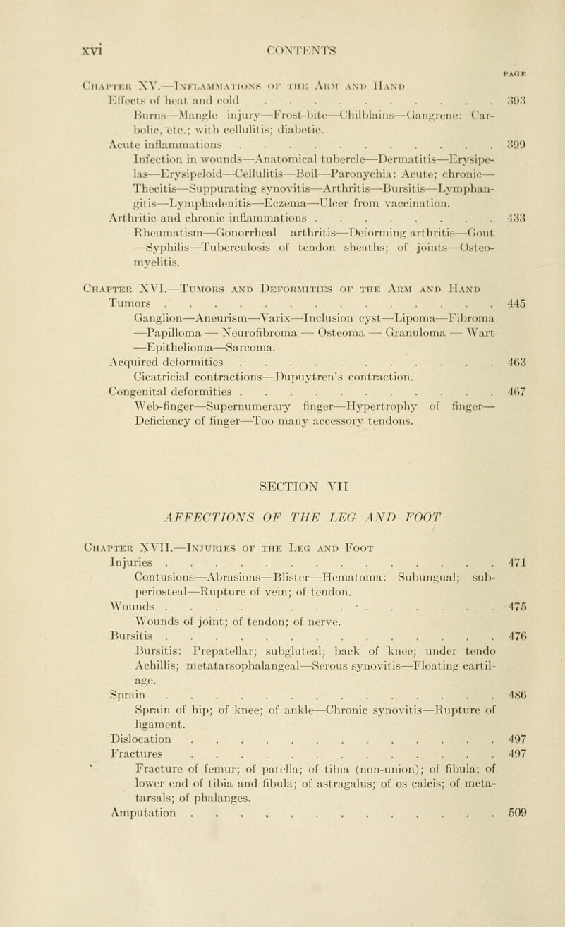 PAGE Chapter XV. Inflammations of the Arm and Hand Effects of heal and cold 393 Burns Mangle injury Frost-bite Chilblains—Gangrene: Car- bolic, etc.; with cellulitis; diabetic. Acute inflammations 399 Infect ion in wounds—Anatomical tubercle—Dermal it is—Erysipe- las— Erysipeloid- -Cellulitis Boil -Paronychia: Acute; chronic— Thecitis—Suppurating synovitis—Arthritis—Bursitis—Lymphan- gitis—Lymphadenitis—Eczema—-Ulcer from vaccination. Arthritic and chronic inflammations 433 Rheumatism—Gonorrheal arthritis—Deforming art hril is- •< lout —Syphilis—Tuberculosis of tendon sheaths; of joints Osteo- myelit is. Chapter XVI.—Tumors and Deformities of the Arm and Hand Tumors 445 Ganglion—Aneurism—Varix—Inclusi* >n cyst—Lipoma—Fibroma —Papilloma — Neurofibroma — Osteoma — Granuloma — Wart —Epithelioma—Sarcoma. Acquired deformities 463 Cicatricial contractions—Dupuytren's contraction. Congenital deformities 467 Weli-Cmger—-Supernumerary finger—Hypertrophy of finger— Deficiency of finger—Too many accessory tendons. SECTION VII AFFECTIONS OF THE LEG AND FOOT Chapter XVII.—Injuries of the Leg and Foot Injuries 471 Contusions—Abrasions—Blister—Hematoma: Subungual; sub- periosteal—Rupture of vein; of tendon. Wounds ■ 475 Wounds of joint; of tendon; of nerve. Bursitis 476 Bursitis: Prepatellar; subgluteal; back of knee; under tendo Achillis; metatarsophalangeal—Serous synovitis—Float ing cartil- age. Sprain 486 Sprain of hip; of knee; of ankle—Chronic synovitis—Rupture of ligament. Dislocation 497 Fractures 497 Fracture of femur; of patella; of tibia (non-union); of fibula; of lower end of tibia and fibula; of astragalus; of os calcis; of meta- tarsals; of phalanges. Amputation 509