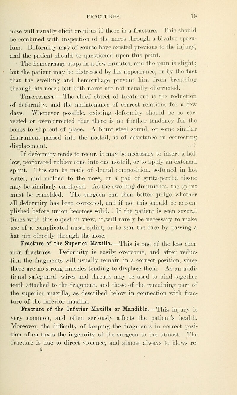 nose will usually elicit crepitus if there is a fracture. This should be combined with inspection of the nares through a bivalve specu- lum. Deformity may of course have existed previous to the injury, and the patient should be questioned upon this point. ■ The hemorrhage stops in a few minutes, and the pain is slight; but the patient may be distressed by his appearance, or by the fact that the swelling and hemorrhage prevent him from breathing through his nose; but both nares are not usually obstructed. Treatment.—The chief object of treatment is the reduction of deformity, and the maintenance of correct relations for a few days. Whenever possible, existing deformity should be so cor- rected or overcorrected that there is no further tendency.for the bones to slip out of place. A blunt steel sound, or some similar instrument passed into the nostril, is of assistance in. correcting displacement. If deformity tends to recur, it may be necessary to insert a hol- low, perforated rubber cone into one nostril, or to apply an external splint. This can be made of dental composition, softened in hot water, and molded to the nose, or a pad of gutta-percha tissue may be similarly employed. As the swelling diminishes, the splint must be remolded. The surgeon can then better judge whether all deformity has been corrected, and if not this should be accom- plished before union becomes solid. If the patient is seen several times with this object in view, it,will rarely be necessary to make use of a complicated nasal splint, or to scar the face by passing a hat pin directly through the nose. Fracture of the Superior Maxilla.—This is one of the less com- mon fractures. Deformity is easily overcome, and after reduc- tion the fragments will usually remain in a correct position, since there are no strong muscles tending to displace them. As an addi- tional safeguard, wires and threads may be used to bind together teeth attached to the fragment, and those of the remaining part of the superior maxilla, as described below in connection with frac- ture of the inferior maxilla. Fracture of the Inferior Maxilla or Mandible.—This injury is very common, and often seriously affects the patient's health. Moreover, the difficulty of keeping the fragments in correct posi- tion often taxes the ingenuity of the surgeon to the utmost. The fracture is due to direct violence, and almost always to blows re-