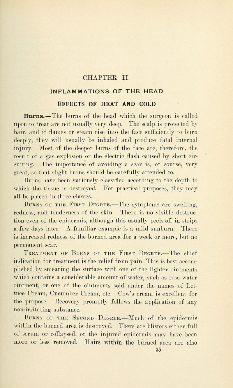 CHAPTEK II INFLAMMATIONS OF THE HEAD EFFECTS OF HEAT AND COLD Burns.—The burns of the head which the surgeon is called upon to treat are not usually very deep. The scalp is protected by hair, and if flames or steam rise into the face sufficiently to burn deeply, they will usually be inhaled and produce fatal internal injury. Most of the deeper burns of the face are, therefore, the result of a gas explosion or the electric flash caused by short cir- cuiting. The importance of avoiding a scar is, of course, very great, so that slight burns should be carefully attended to. Burns have been variously classified according to the depth to which the tissue is destroyed. For practical purposes, they may all be placed in three classes. Burns of the First Degree.—The symptoms are swelling, redness, and tenderness of the skin. There is no visible destruc- tion even of the epidermis, although this usually peels off in strips a few days later. A familiar example is a mild sunburn. There is increased redness of the burned area for a week or more, but no permanent scar. Treatment of Burns of the First Degree.—The chief indication for treatment is the relief from pain. This is best accom- plished by smearing the surface with one of the lighter ointments which contains a considerable amount of water, such as rose water ointment, or one of the ointments sold under the names of Let- tuce Cream, Cucumber Cream, etc. Cow's cream is excellent for the purpose. Recovery promptly follows the application of any non-irritating substance. Burns of the Second Degree.—Much of the epidermis within the burned area is destroyed. There are blisters either full of serum or collapsed, or the injured epidermis may have been more or less removed. Hairs within the burned area are also