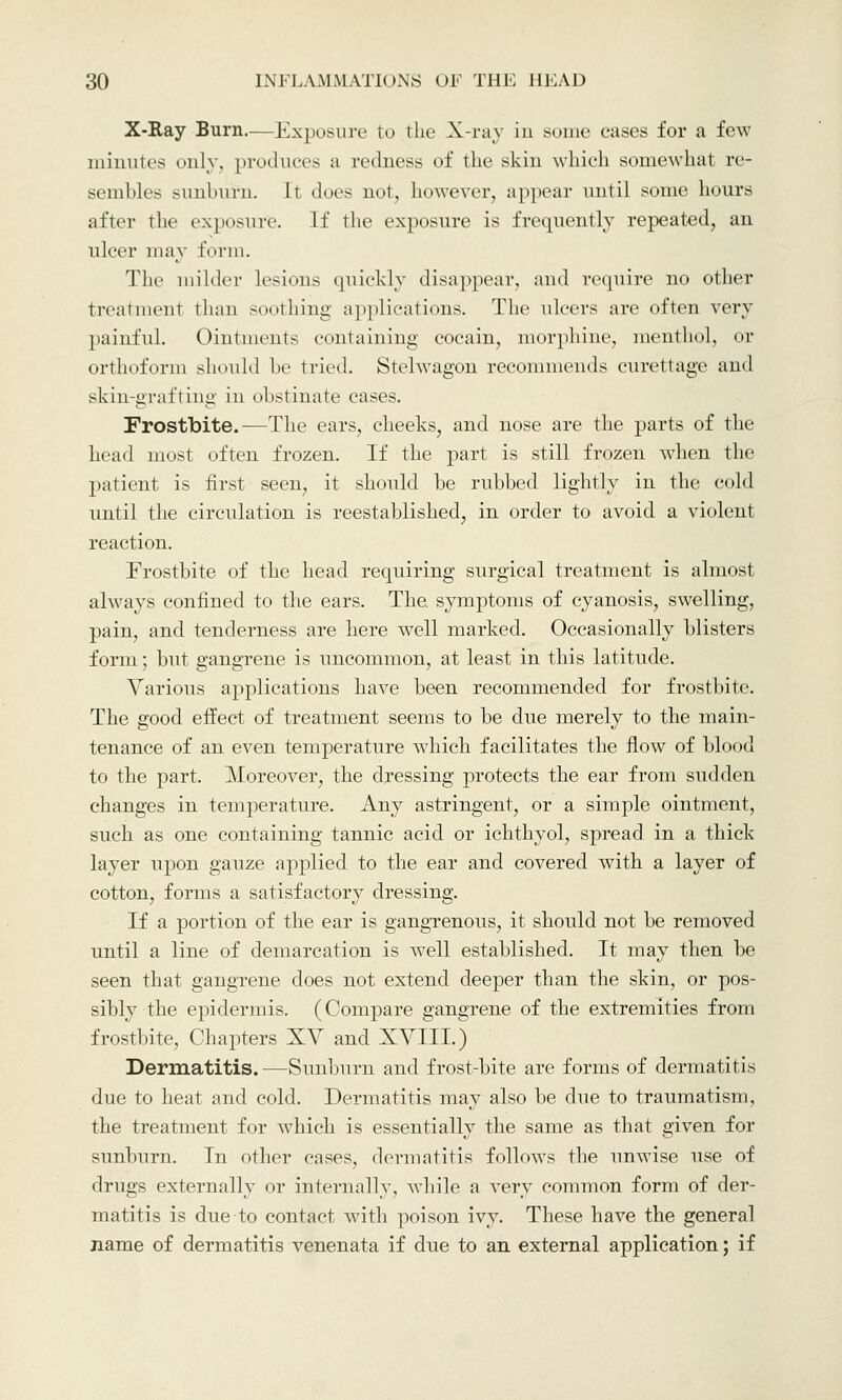 X-Ray Burn.—Exposure to the X-ray in some cases for a few minutes only, produces a redness of the skin which somewhat re- sembles sunburn. It does not, however, appear until some hours after the exposure. If the exposure is frequently repeated, an ulcer may form. The milder lesions quickly disappear, and require no other treatment than soothing applications. The ulcers are often very painful. Ointments containing cocain, morphine, menthol, or orthoform should be tried. Stelwagon recommends curettage and skin-grafting in obstinate cases. Frostbite.—The cars, cheeks, and nose are the parts of the head most often frozen. If the part is still frozen wdien tIn- patient is first seen, it should be rubbed lightly in the cold until the circulation is reestablished, in order to avoid a violent reaction. Frostbite of the head requiring surgical treatment is almost always confined to the ears. The. symptoms of cyanosis, swelling, pain, and tenderness are here well marked. Occasionally blisters form; but gangrene is uncommon, at least in this latitude. Various applications have been recommended for frostbite. The good effect of treatment seems to be due merely to the main- tenance of an even temperature which facilitates the flow of blood to the part. Moreover, the dressing protects the ear from sudden changes in temperature. Any astringent, or a simple ointment, such as one containing tannic acid or ichthyol, spread in a thick layer upon gauze applied to the ear and covered with a layer of cotton, forms a satisfactory dressing. If a portion of the ear is gangrenous, it should not be removed until a line of demarcation is well established. It may then be seen that gangrene does not extend deeper than the skin, or pos- sibly the epidermis. (Compare gangrene of the extremities from frostbite, Chapters XV and XVIII.) Dermatitis.—Sunburn and frost-bite are forms of dermatitis due to heat and cold. Dermatitis may also be due to traumatism, the treatment for which is essentially the same as that given for sunburn. In other cases, dermatitis follows the unwise use of drugs externally or internally, while a very common form of der- matitis is due to contact with poison ivy. These have the general name of dermatitis venenata if due to an external application; if
