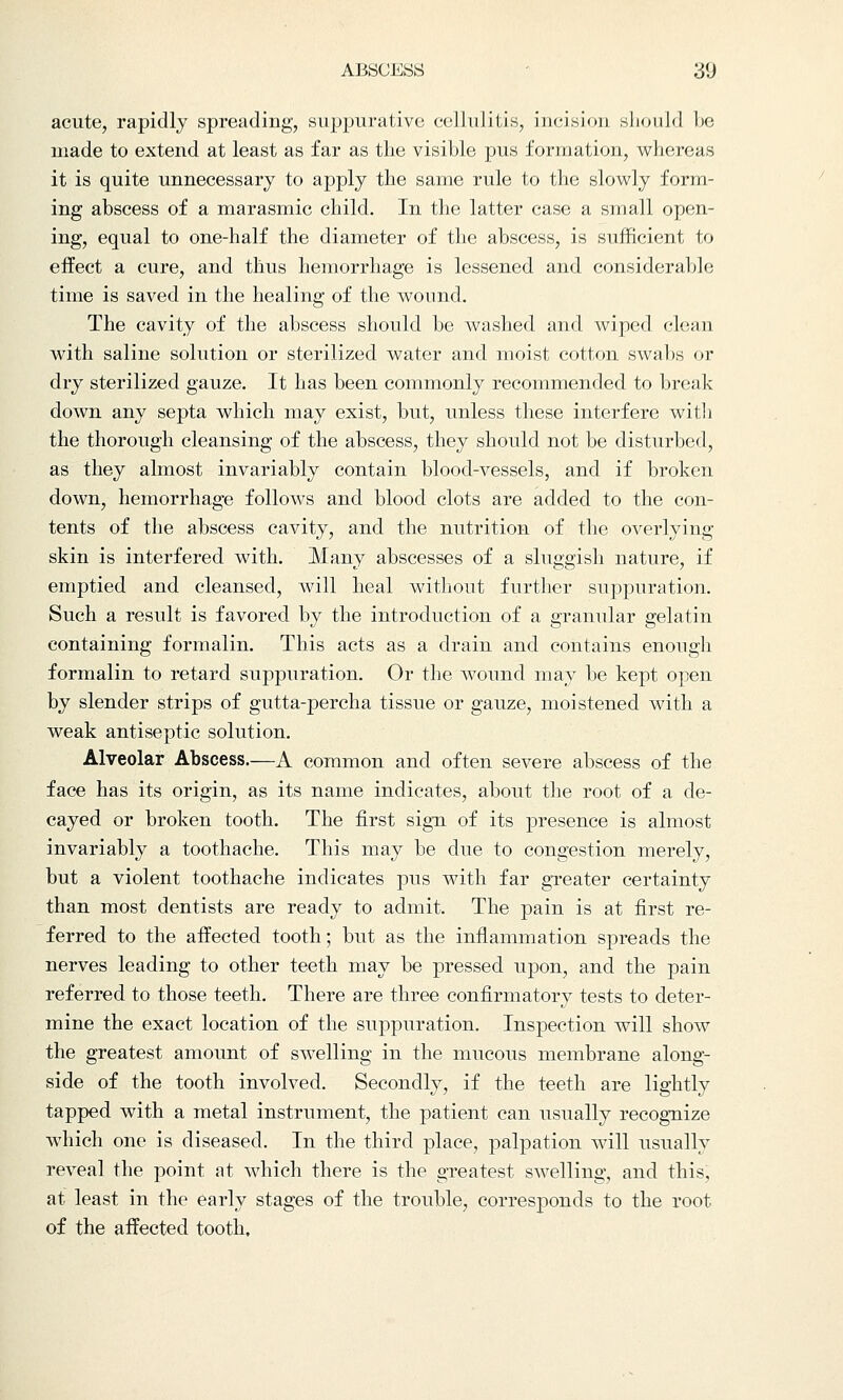 ABSCESS 3(J acute, rapidly spreading, suppurative cellulitis, incision should be made to extend at least as far as the visible pus formation, whereas it is quite unnecessary to apply the same rule to the slowly form- ing abscess of a marasmic child. In the latter case a small open- ing, equal to one-half the diameter of the abscess, is sufficient to effect a cure, and thus hemorrhage is lessened and considerable time is saved in the healing of the wound. The cavity of the abscess should be washed and wiped clean with saline solution or sterilized water and moist cotton swabs or dry sterilized gauze. It has been commonly recommended to break down any septa which may exist, but, unless these interfere with the thorough cleansing of the abscess, they should not be disturbed, as they almost invariably contain blood-vessels, and if broken down, hemorrhage follows and blood clots are added to the con- tents of the abscess cavity, and the nutrition of the overlying skin is interfered with. Many abscesses of a sluggish nature, if emptied and cleansed, will heal without further suppuration. Such a result is favored by the introduction of a granular gelatin containing formalin. This acts as a drain and contains enough formalin to retard suppuration. Or the wound may be kept open by slender strips of gutta-percha tissue or gauze, moistened with a weak antiseptic solution. Alveolar Abscess.—A common and often severe abscess of the face has its origin, as its name indicates, about the root of a de- cayed or broken tooth. The first sign of its presence is almost invariably a toothache. This may be due to congestion merely, but a violent toothache indicates pus with far greater certainty than most dentists are ready to admit. The pain is at first re- ferred to the affected tooth; but as the inflammation spreads the nerves leading to other teeth may be pressed upon, and the pain referred to those teeth. There are three confirmatory tests to deter- mine the exact location of the suppuration. Inspection will show the greatest amount of swelling in the mucous membrane along- side of the tooth involved. Secondly, if the teeth are lightly tapped with a metal instrument, the patient can usually recognize which one is diseased. In the third place, palpation will usually reveal the point at which there is the greatest swelling, and this, at least in the early stages of the trouble, corresponds to the root of the affected tooth.
