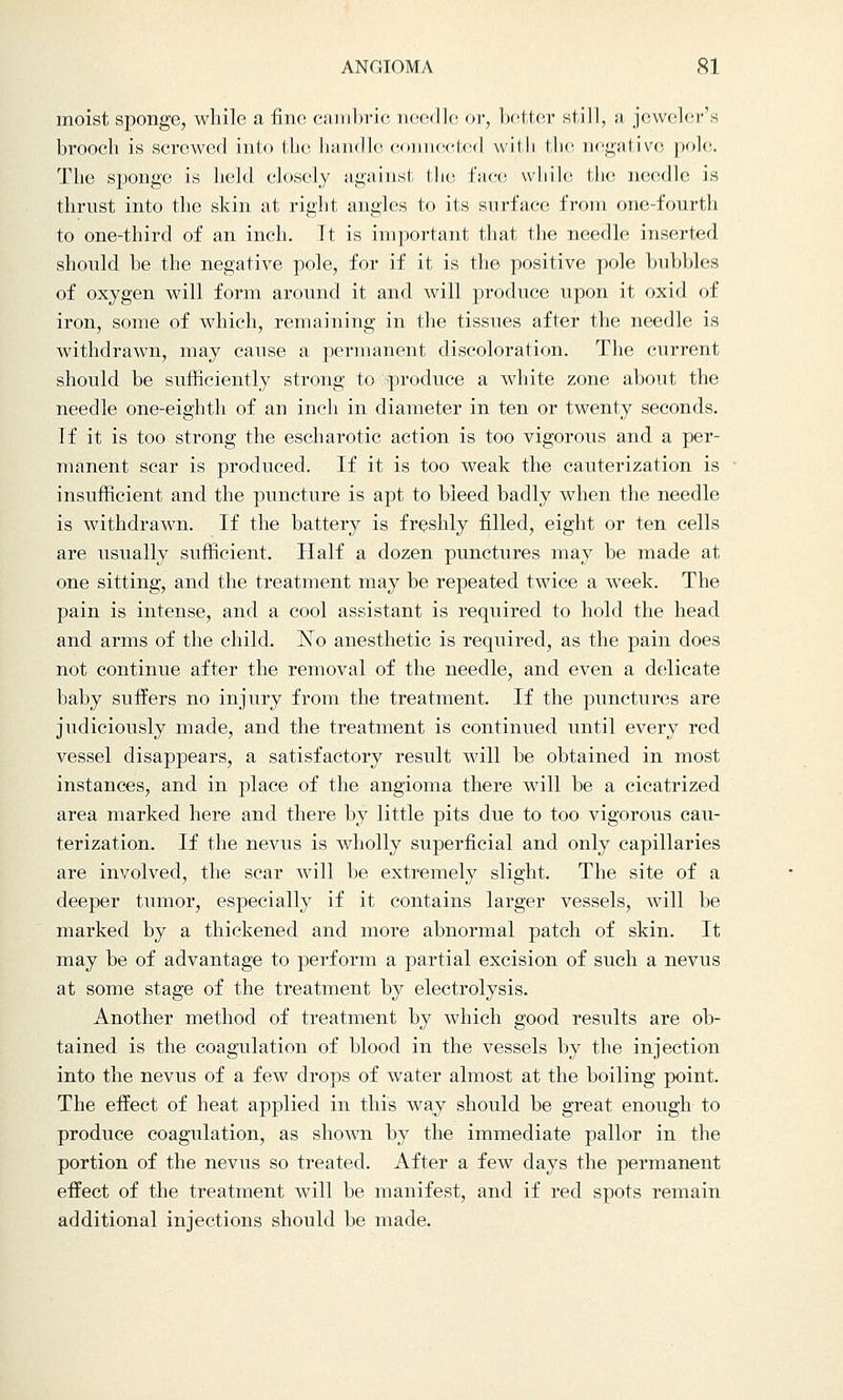moist sponge, while a fine cambric needle or, better still, a jeweler's brooch is screwed into the handle co acted with the negative pole, The sponge is held closely against the face, while the needle is thrust into the skin at right angles to its surface from one-fourth to one-third of an inch. It is important that the needle inserted should he the negative pole, for if it is the positive pole bubbles of oxygen will form around it and will produce upon it oxid of iron, some of which, remaining in the tissues after the needle is withdrawn, may cause a permanent discoloration. The current should be sufficiently strong to produce a white zone about the needle one-eighth of an inch in diameter in ten or twenty seconds. If it is too strong the escharotic action is too vigorous and a per- manent scar is produced. If it is too weak the cauterization is insufficient and the puncture is apt to bleed badly when the needle is withdrawn. If the battery is freshly filled, eight or ten cells are usually sufficient. Half a dozen punctures may be made at one sitting, and the treatment may be repeated twice a week. The pain is intense, and a cool assistant is required to hold the head and arms of the child. IsTo anesthetic is required, as the pain does not continue after the removal of the needle, and even a delicate baby suffers no injury from the treatment. If the punctures are judiciously made, and the treatment is continued until every red vessel disappears, a satisfactory result will be obtained in most instances, and in place of the angioma there will be a cicatrized area marked here and there by little pits due to too vigorous cau- terization. If the nevus is wholly superficial and only capillaries are involved, the scar will be extremely slight. The site of a deeper tumor, especially if it contains larger vessels, will be marked by a thickened and more abnormal patch of skin. It may be of advantage to perform a partial excision of such a nevus at some stage of the treatment by electrolysis. Another method of treatment by which good results are ob- tained is the coagulation of blood in the vessels by the injection into the nevus of a few drops of water almost at the boiling point. The effect of heat applied in this way should be great enough to produce coagulation, as shown by the immediate pallor in the portion of the nevus so treated. After a few days the permanent effect of the treatment will be manifest, and if red spots remain additional injections should be made.