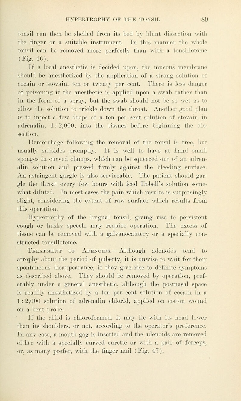 tonsil can then be shelled from its Led by blunt dissection with the finger or a suitable instrument. In this manner the whole tonsil can be removed more perfectly than with a tonsillotome (Fig. 46). If a local anesthetic is decided upon, the mucous membrane should be anesthetized by the application of a strong solution of cocain or stovain, ten or twenty per cent. There is less danger of poisoning if the anesthetic is applied upon a swab rather than in the form of a spray, but the swab should not be so wet as to allow the solution to trickle down the throat. Another good plan is to inject a few drops of a ten per cent solution of stovain in adrenalin, 1: 2,000, into the tissues before beginning the dis- section. Hemorrhage following the removal of the tonsil is free, but usually subsides promptly. It is well to have at hand small sponges in curved clamps, which can be squeezed out of an adren- alin solution and pressed firmly against the bleeding surface. An astringent gargle is also serviceable. The patient should gar- gle the throat every few hours with iced Dobell's solution some- what diluted. In most cases the pain which results is surprisingly slight, considering the extent of raw surface which results from this operation. Hypertrophy of the lingual tonsil, giving rise to persistent cough or husky speech, may require operation. The excess of tissue can be removed with a galvanocautery or a specially con- structed tonsillotome. Treatment of Adenoids.—Although adenoids tend to atrophy about the period of puberty, it is unwise to wait for their spontaneous disappearance, if they give rise to definite symptoms as described above. They should be removed by operation, pref- erably under a general anesthetic, although the postnasal space is readily anesthetized by a ten per cent solution of cocain in a 1: 2,000 solution of adrenalin chlorid, applied on cotton wound on a bent probe. If the child is chloroformed, it may lie with its head lower than its shoulders, or not, according to the operator's preference. In any case, a mouth gag is inserted and the adenoids are removed either with a specially curved curette or with a pair of forceps, or, as many prefer, with the finger nail (Fig. 47).