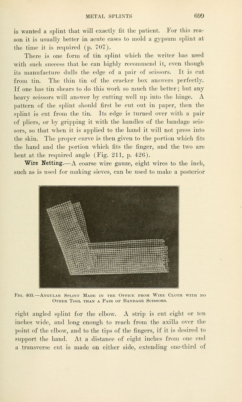 is wanted a splint that will exactly fit the patient. For this rea- son it is usually better in acute cases to mold a gypsum splint at the time it is required (p. 707). There is one form of tin splint which the writer has used with such success that he can highly recommend it, even though its manufacture dulls the edge of a pair of scissors. It is cut from tin. The thin tin of the cracker box answers perfectly. If one has tin shears to do this work so much the better; but any heavy scissors will answer by cutting well up into the hinge. A pattern of the splint should first be cut out in paper, then the splint is cut from the tin. Its edge is turned over with a pair of pliers, or by gripping it with the handles of the bandage scis- sors, so that when it is applied to the hand it will not press into the skin. The proper curve is then given to the portion which fits the hand and the portion which fits the finger, and the two are bent at the required angle (Fig. 211, p. 426). Wire Netting.—A coarse wire gauze, eight wires to the inch, such as is used for making sieves, can be used to make a posterior Fig. 403.—Angular Splint Made in the Office from Wire Cloth with no Other Tool than a Pair of Bandage Scissors. right angled splint for the elbow. A strip is cut eight or ten inches wide, and long enough to reach from the axilla over the point of the elbow, and to the tips of the fingers, if it is desired to support the hand. At a distance of eight inches from one end a transverse cut is made on either side, extending one-third of