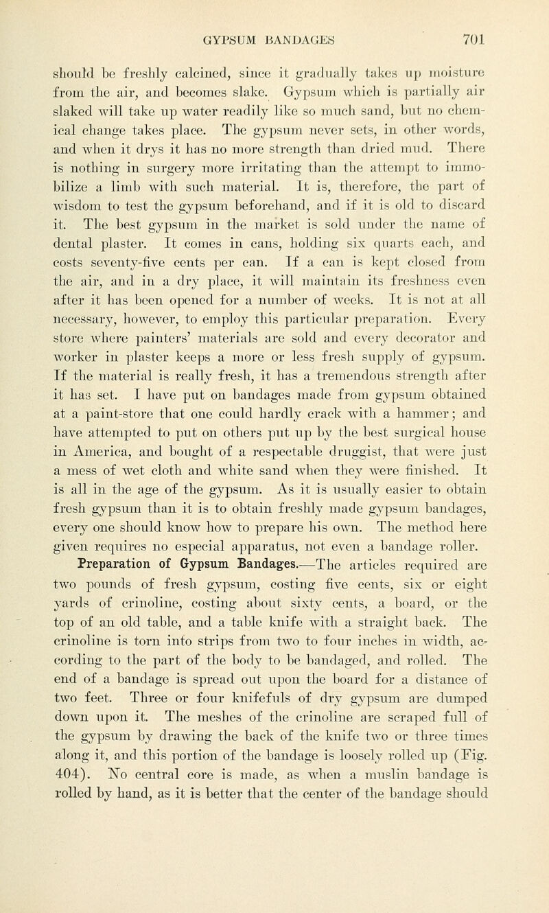 should be freshly calcined, since it gradually takes up moisture from the air, and becomes slake. Gypsum which is partially air- slaked will take up water readily like so much sand, but no chem- ical change takes place. The gypsum never sets, in other words, and when it drys it has no more strength than dried mud. There is nothing in surgery more irritating than the attempt to immo- bilize a limb with such material. It is, therefore, the part of wisdom to test the gypsum beforehand, and if it is old to discard it. The best gypsum in the market is sold under the name of dental plaster. It comes in cans, holding six quarts each, and costs seventy-five cents per can. If a can is kept closed from the air, and in a dry place, it will maintain its freshness even after it has been opened for a number of weeks. It is not at all necessary, however, to employ this particular preparation. Every store where painters' materials are sold and every decorator and worker in plaster keeps a more or less fresh supply of gypsum. If the material is really fresh, it has a tremendous strength after it has set. I have put on bandages made from gypsum obtained at a paint-store that one could hardly crack with a hammer; and have attempted to put on others put up by the best surgical house in America, and bought of a respectable druggist, that were just a mess of wet cloth and white sand when they were finished. It is all in the age of the gypsum. As it is usually easier to obtain fresh gypsum than it is to obtain freshly made gypsum bandages, every one should know how to prepare his own. The method here given requires no especial apparatus, not even a bandage roller. Preparation of Gypsum Bandages.—The articles required are two pounds of fresh gypsum, costing five cents, six or eight yards of crinoline, costing about sixty cents, a board, or the top of an old table, and a table knife with a straight back. The crinoline is torn into strips from two to four inches in width, ac- cording to the part of the body to be bandaged, and rolled. The end of a bandage is spread out upon the board for a distance of two feet. Three or four knifefuls of dry gypsum are dumped down upon it. The meshes of the crinoline are scraped full of the gypsum by drawing the back of the knife two or three times along it, and this portion of the bandage is loosely rolled up (Fig. 404). ~No central core is made, as when a muslin bandage is rolled by hand, as it is better that the center of the bandage should