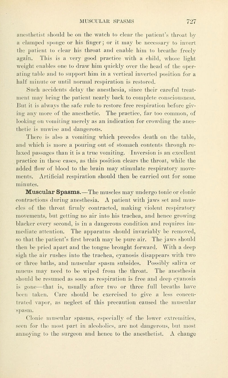 anesthetist should be on the watch to clear the patient's throal by a clamped sponge or his finger; or it may be necessary to invert the patient to clear his throat and enable him to hrealho freely again. This is a very good practice with a child, whose light weight enables one to draw him quickly over the head of the oper- ating table and to support him in a vertical inverted position for a half minute or until normal respiration is restored. Such accidents delay the anesthesia, since their careful treat- ment may bring the patient nearly back to complete consciousness. But it is always the safe rule to restore free respiration before giv- ing any more of the anesthetic. The practice, far too common, of looking on vomiting merely as an indication for crowding the anes- thetic is unwise and dangerous. There is also a vomiting which precedes death on the table, and which is more a pouring out of stomach contents through re- laxed passages than it is a true vomiting. Inversion is an excellent practice in these cases, as this position clears the throat, while the added flow of blood to the brain may stimulate respiratory move- ments. Artificial respiration should then be carried out for some minutes. Muscular Spasms.—The muscles may undergo tonic or clonic contractions during anesthesia. A patient with jaws set and mus- cles of the throat firmly contracted, making violent respiratory movements, but getting no air into his trachea, and hence growing blacker every second, is in a dangerous condition and requires im- mediate attention. The apparatus should invariably be removed, so that the patient's first breath may be pure air. The jaws should then be pried apart and the tongue brought forward. With a deep sigh the air rushes into the trachea, cyanosis disappears with two or three baths, and muscular spasm subsides. Possibly saliva or mucus may need to be wiped from the throat. The anesthesia should be resumed as soon as respiration is free and deep cyanosis is gone—that is, usually after two or three full breaths have been taken. Care should be exercised to give a less concen- trated vapor, as neglect of this precaution caused the muscular spasm. Clonic muscular spasms, especially of the lower extremities, seen for the most part in alcoholics, are not dangerous, but most annoying to the surgeon and hence to the anesthetist. A change