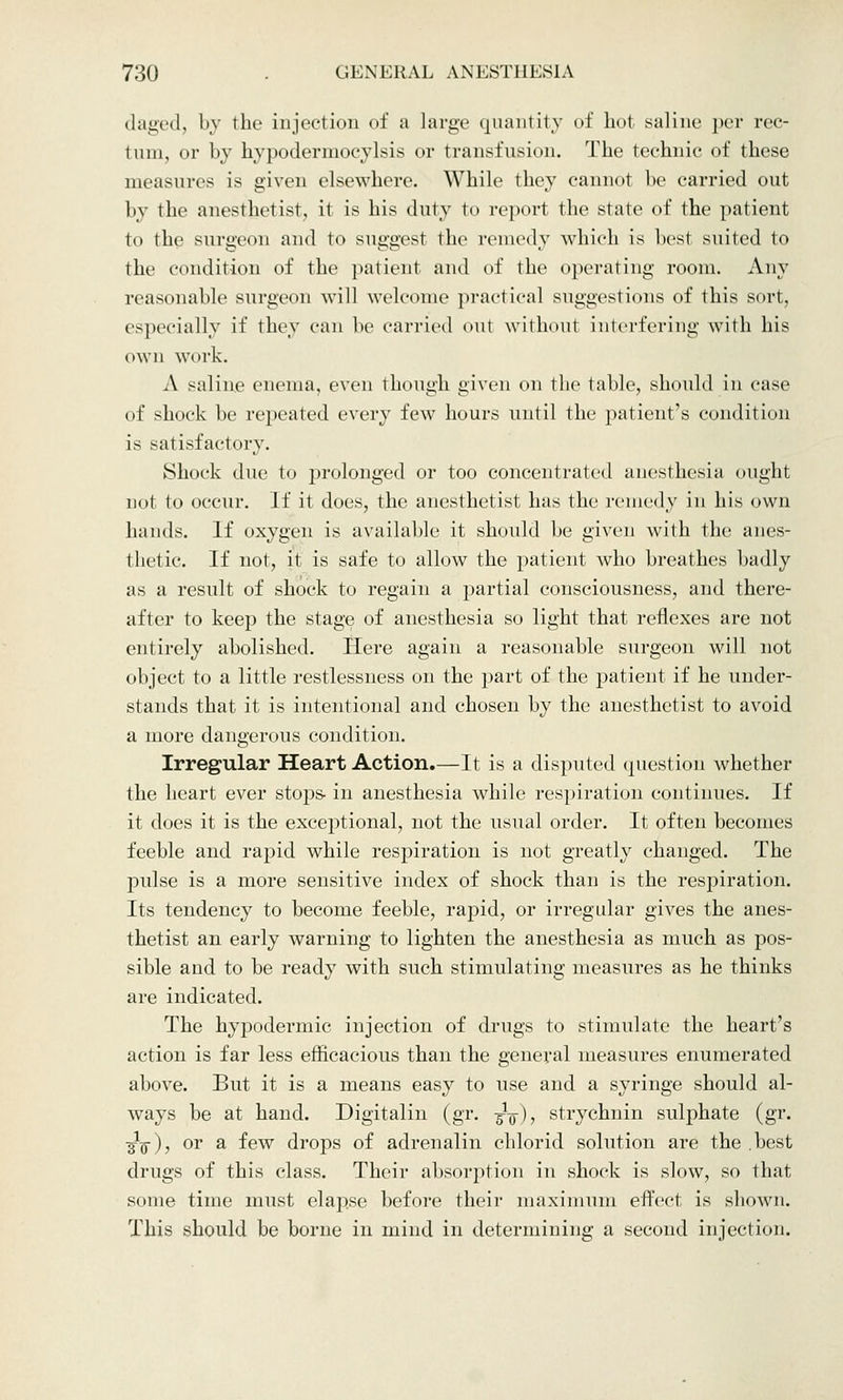 daged, by the injection of a large quantity of hot saline per rec- tum, or by hypodermocylsis or transfusion. The technic of these measures is given elsewhere. While they cannot be carried out by the anesthetist, it is his duty to report the state of the patient to the surgeon and to suggest the remedy which is best suited to the condition of the patient and of the operating room. Any reasonable surgeon will welcome practical suggestions of this sort, especially if they can lie carried out without interfering with his own work. A saline enema, even though given on the table, should in case of shock be repeated every few hours until the patient's condition is satisfactory. Shock due to prolonged or too concentrated anesthesia ought not to occur. If it does, the anesthetist has the remedy in his own hands. If oxygen is available it should be given with the anes- thetic. If not, it is safe to allow the patient who breathes badly as a result of shock to regain a partial consciousness, and there- after to keep the stage of anesthesia so light that reflexes are not entirely abolished. Here again a reasonable surgeon will not object to a little restlessness on the part of the patient if he under- stands that it is intentional and chosen by the anesthetist to avoid a more dangerous condition. Irregular Heart Action.—It is a disputed question whether the heart ever stops- in anesthesia while respiration continues. If it does it is the exceptional, not the usual order. It often becomes feeble and rapid while respiration is not greatly changed. The pulse is a more sensitive index of shock than is the respiration. Its tendency to become feeble, rapid, or irregular gives the anes- thetist an early warning to lighten the anesthesia as much as pos- sible and to be ready with such stimulating measures as he thinks are indicated. The hypodermic injection of drugs to stimulate the heart's action is far less efficacious than the general measures enumerated above. But it is a means easy to use and a syringe should al- ways be at hand. Digitalin (gr. ■%-$), strychnin sulphate (gr. ^q), or a few drops of adrenalin chlorid solution are the best drugs of this class. Their absorption in shock is slow, so that some time must elapse before their maximum effect is shown. This should be borne in mind in determining a second injection.