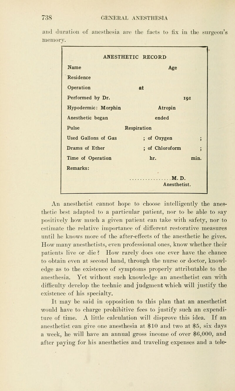 and duration of anesthesia arc the facts to fix in the surgeon's memory. _— . _^_ ANESTHETIC RECORD Name Age Residence Operation at Performed by Dr. 191 Hypodermic: Morphin Atropin Anesthetic began ended Pulse Respiration Used Gallons of Gas ; of Oxygen ; Drams of Ether ; of Chloroform ; Time of Operation hr. min. Remarks: M. D. Anesthetist. An anesthetist cannot hope to choose intelligently the anes- thetic best adapted to a particular patient, nor to be able to say positively how much a given patient can take with safety, nor to estimate the relative importance of different restorative measures until he knows more of the after-effects of the anesthetic he gives. How many anesthetists, even professional ones, know whether their patients live or die ? How rarely does one ever have the chance to obtain even at second hand, through the nurse or doctor, knowl- edge as to the existence of symptoms properly attributable to the anesthesia. Yet without such knowledge an anesthetist can with difficulty develop the technic and judgment which will justify the existence of his specialty. It may be said in opposition to this plan that an anesthetist would have to charge prohibitive fees to justify such an expendi- ture of time. A little calculation will disprove this idea. If an anesthetist can give one anesthesia at $10 and two at $5, six days a week, he will have an annual gross income of over $6,000, and after paying for his anesthetics and traveling expenses and a tele-