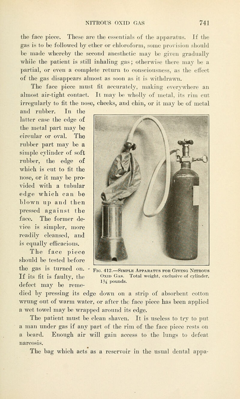 the face piece. These are the essentials of the apparatus. If the gas is to be followed by ether or chloroform, souk; provision should be made whereby the second anesthetic may be given gradually while the patient is still inhaling gas; otherwise there may be a partial, or even a complete return to consciousness, as the effect of the gas disappears almost as soon as it is withdrawn. The face piece must fit accurately, making everywhere an almost air-tight contact. It may be wholly of metal, its rim cut irregularly to fit the nose, cheeks, and chin, or it may be of metal and rubber. In the latter case the edge of the metal part may be circular or oval. The rubber part may be a simple cylinder of soft rubber, the edge of which is cut to fit the nose, or it may be pro- vided with a tubular edge which can be blown up and then pressed against the face. The former de- vice is simpler, more readily cleansed, and is equally efficacious. The face piece should be tested before the gas is turned on. If its fit is faulty, the defect may be reme- died by pressing its edge down on a strip of absorbent cotton wrung out of warm water, or after the face piece has been applied a wet towel may be wrapped around its edge. The patient must be clean shaven. It is useless to try to put a man under gas if any part of the rim of the face piece rests on a beard. Enough air will gain access to the lungs to defeat narcosis. The bag which acts as a reservoir in the usual dental appa- Fig. 412.—Simple Apparatus for Giving Nitrous Oxid Gas. Total weight, exclusive of cylinder, 1J€ pounds.