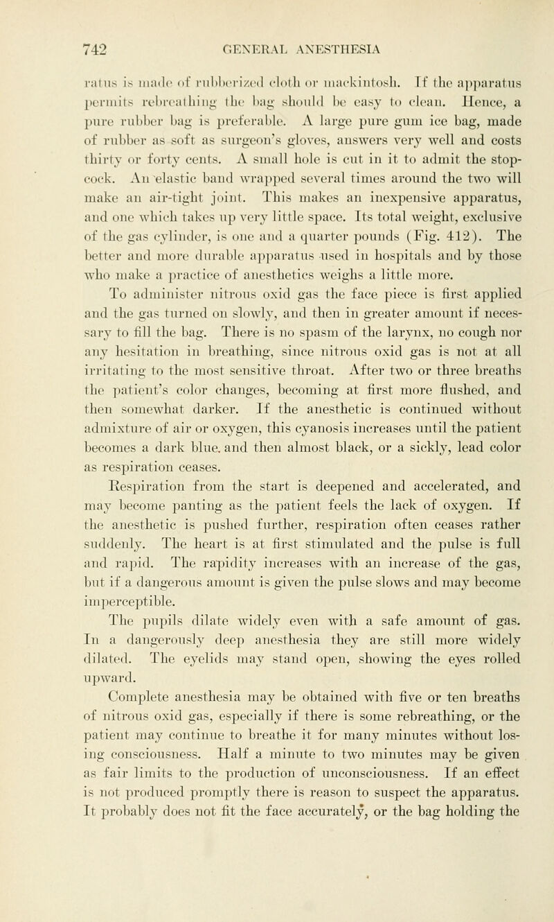 rains [s made of rubberized cloth or mackintosh. If the apparatus permits rebreathiug the bag should be easy to clean. Hence, a pure rubber bag is preferable; A large pure gum ice bag, made of rubber as soft as surgeon's gloves, answers very well and costs thirty or forty cents. A small hole is cut in it to admit the stop- cock. An elastic hand wrapped several times around the two will make an air-tight joint. This makes an inexpensive apparatus, and one which lakes up very little space. Its total weight, exclusive of the gas cylinder, is one and a quarter pounds (Fig. 412). The hitler and more durable apparatus-used in hospitals and by those who make a practice of anesthetics weighs a little more. To administer nitrons oxid gas the face piece is first applied and the gas turned on slowly, and then in greater amount if neces- sary to till the bag. There is no spasm of the larynx, no cough nor any hesitation in breathing, since nitrous oxid gas is not at all irritating to the most sensitive throat. After two or three breaths the patient's color changes, becoming at first more flushed, and then somewhat darker. If the anesthetic is continued without admixture of air or oxygen, this cyanosis increases until the patient becomes a dark blue, and then almost black, or a sickly, lead color as respiration ceases. Respiration from the start is deepened and accelerated, and may become panting as the patient feels the lack of oxygen. If the anesthetic is pushed further, respiration often ceases rather suddenly. The heart is at first stimulated and the pulse is full and rapid. The rapidity increases with an increase of the gas, but if a dangerous amount is given the pulse slows and may become imperceptible. The pupils dilate widely even with a safe amount of gas. In a dangerously deep anesthesia they are still more widely dilated. The eyelids may stand open, showing the eyes rolled upward. Complete anesthesia may be obtained with five or ten breaths of nitrous oxid gas, especially if there is some rebreathing, or the patient may continue to breathe it for many minutes without los- ing consciousness. Half a minute to two minutes may be given as fair limits to the production of unconsciousness. If an effect is not produced promptly there is reason to suspect the apparatus. It probably does not fit the face accurately, or the bag holding the