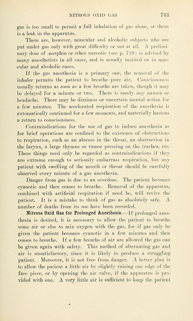 gas is too small to permit a full inhalation of gas alone, or there is a leak in the apparatus. There are, however, muscular and alcoholic subjects who are put under gas only with great difficulty or not at all. A prelimi- nary dose of morphin or other narcotic (see p. 71!)) is advised by many anesthetists in all cases, and is usually insisted on in mus- cular and alcoholic cases. If the gas anesthesia is a primary one, the removal of the inhaler permits the patient to breathe pure air. Consciousness usually returns as soon as a few breaths are taken, though it may be delayed for a minute or two. There is rarely any nausea or headache. There may be dizziness or uncertain mental action for a few minutes. The accelerated respiration of the anesthesia is automatically continued for a few moments, and materially hastens a return to consciousness. Contraindications for the use of gas to induce anesthesia as for brief operations are confined to the existence of obstructions to respiration, such as an abscess in the throat, an obstruction in the larynx, a large thymus or tumor pressing on the trachea, etc. These things need only be regarded as contraindications if they are extreme enough to seriously embarrass respiration, but any patient with swelling of the mouth or throat should be carefully observed every minute of a gas anesthesia. Danger from gas is due to an overdose. The patient becomes cyanotic and then ceases to breathe. Removal of the apparatus, combined with artificial respiration if need be, will revive the patient. It is a mistake to think of gas as absolutely safe. A number of deaths from its use have been recorded. Nitrous Oxid Gas for Prolonged Anesthesia—If prolonged anes- thesia is desired, it is necessary to allow the patient to breathe some air or else to mix oxygen with the gas, for if gas only be given the patient becomes cyanotic in a few minutes and then ceases to breathe. If a few breaths of air are allowed the gas can be given again with safety. This method of alternating gas and air is unsatisfactory, since it is likely to produce a struggling patient. Moreover, it is not free from danger. A better plan is to allow the patient a little air by slightly raising one edge of the face piece, or by opening the air valve, if the apparatus is pro- vided with one. A very little air is sufficient to keep the patient