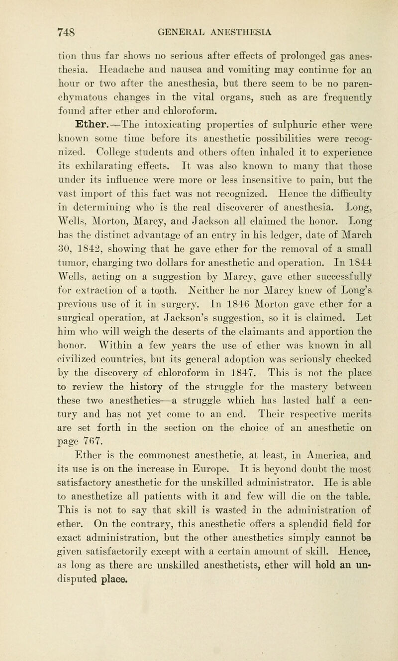 tion thus far shows no serious after effects of prolonged gas anes- thesia. Headache and nausea and vomiting may continue for an hour or two after the anesthesia, but there seem to be no paren- chymatous changes in the vital organs, such as are frequently found after ether and chloroform. Ether.—The intoxicating properties of sulphuric ether were known some time before its anesthetic possibilities were recog- nized. College students and others often inhaled it to experience its exhilarating effects. It was also known to many that those under its influence were more or less insensitive to pain, but the vast import of this fact was not recognized. Hence the difficulty in determining who is the real discoverer of anesthesia. Long, Wells, Morton, Marcy, and Jackson all claimed the honor. Long has the distinct advantage of an entry in his ledger, date of March 30, 1S42, showing that he gave ether for the removal of a small tumor, charging two dollars for anesthetic and operation. In 1844 Wells, acting on a suggestion by Marcy, gave ether successfully for extraction of a tooth. Neither he nor Marcy knew of Long's previous use of it in surgery. In 1846 Morton gave ether for a surgical operation, at Jackson's suggestion, so it is claimed. Let him who will weigh the deserts of the claimants and apportion the honor. Within a few years the use of ether was known in all civilized countries, but its general adoption was seriously checked by the discovery of chloroform in 1847. This is not the place to review the history of the struggle for the mastery between these two anesthetics—a struggle which has lasted half a cen- tury and has not yet come to an end. Their respective merits are set forth in the section on the choice of an anesthetic on page 767. Ether is the commonest anesthetic, at least, in America, and its use is on the increase in Europe. It is beyond doubt the most satisfactory anesthetic for the unskilled administrator. He is able to anesthetize all patients with it and few will die on the table. This is not to say that skill is wasted in the administration of ether. On the contrary, this anesthetic offers a splendid field for exact administration, but the other anesthetics simply cannot be given satisfactorily except with a certain amount of skill. Hence, as long as there are unskilled anesthetists, ether will hold an un- disputed place.