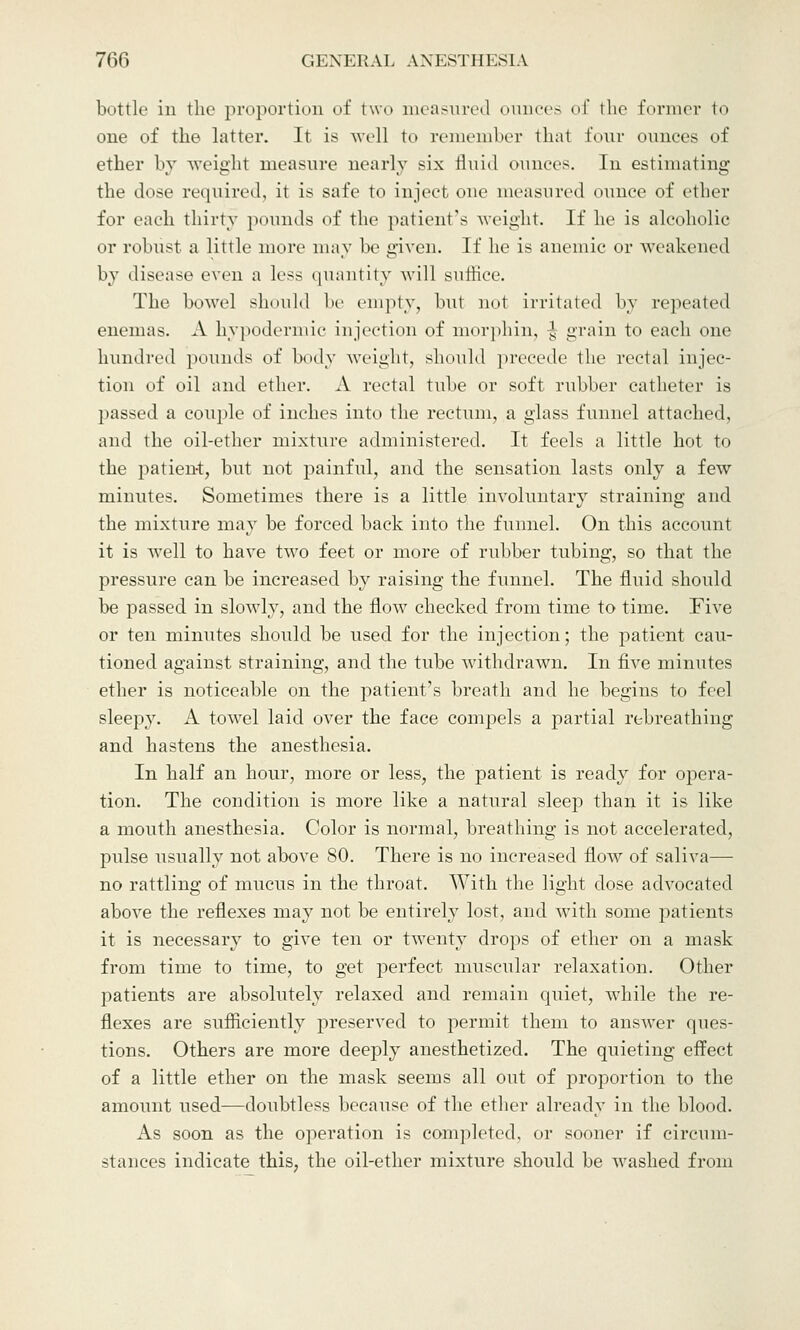 bottle in the proportion of two measured ounces of the former I one of the latter. It is well to remember that four ounces of ether by weight measure nearly six fluid ounces. In estimating the dose required, it is safe to inject one measured ounce of ether for each thirty pounds of the patient's weight If he is alcoholic or robust a little more may be given. If he is anemic or weakened by disease even a less quantity will suffice. The bowel should be empty, but not irritated by repeated enemas. A hypodermic injection of morphin, -J grain to each one hundred pounds of body weight, should precede the rectal injec- tion of oil and ether. A rectal tube or soft rubber catheter is passed a couple of inches into the rectum, a glass funnel attached, and the oil-ether mixture administered. It feels a little hot to the patient, but not painful, and the sensation lasts only a few minutes. Sometimes there is a little involuntary straining and the mixture may be forced back into the funnel. On this account it is well to have two feet or more of rubber tubing, so that the pressure can be increased by raising the funnel. The fluid should be passed in slowly, and the flow checked from time to time. Five or ten minutes should be used for the injection; the patient cau- tioned against straining, and the tube withdrawn. In five minutes ether is noticeable on the patient's breath and he begins to feel sleepy. A towel laid over the face compels a partial rebreathing and hastens the anesthesia. In half an hour, more or less, the patient is ready for opera- tion. The condition is more like a natural sleep than it is like a mouth anesthesia. Color is normal, breathing is not accelerated, pulse usually not above 80. There is no increased flow of saliva— no rattling of mucus in the throat. With the light dose advocated above the reflexes may not be entirely lost, and with some patients it is necessary to give ten or twenty drops of ether on a mask from time to time, to get perfect muscular relaxation. Other patients are absolutely relaxed and remain quiet, while the re- flexes are sufficiently preserved to permit them to answer ques- tions. Others are more deeply anesthetized. The quieting effect of a little ether on the mask seems all out of proportion to the amount used—doubtless because of the ether already in the blood. As soon as the operation is completed, or sooner if circum- stances indicate this, the oil-ether mixture should be washed from