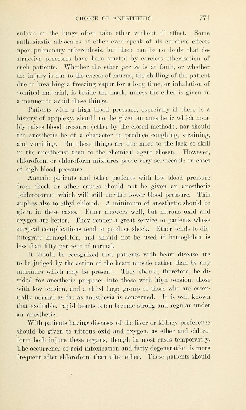 culosis of the lungs often take ether withoul ill effect. Some enthusiastic advocates of ether even speak of its curative effects upon pulmonary tuberculosis, but there can be no doubt that de- structive processes have been started by careless etherization of such patients. Whether the ether per se is at fault, or whether the injury is due to the excess of mucus, the chilling of the patient due to breathing a freezing vapor for a long time, or inhalation of vomited material, is beside the mark, unless the ether is given in a manner to avoid these things. Patients with a high blood pressure, especially if there is a history of apoplexy, should not be given an anesthetic which nota- bly raises blood pressure (ether by the closed method), nor should the anesthetic be of a character to produce coughing, straining, and vomiting. But these things are due more to the lack of skill in the anesthetist than to the chemical agent chosen. However, chloroform or chloroform mixtures prove very serviceable in cases of high blood pressure. Anemic patients and other patients with low blood pressure from shock or other causes should not be given an anesthetic (chloroform) which will still further lower blood pressure. This applies also to ethyl chlorid. A minimum of anesthetic should be given in these cases. Ether answers well, but nitrous oxid and oxygen are better. They render a great service to patients whose surgical complications tend to produce shock. Ether tends to dis- integrate hemoglobin, and should not be used if hemoglobin is less than fifty per cent of normal. It should be recognized that patients with heart disease are to be judged by the action of the heart muscle rather than by any murmurs which may be present. They should, therefore, be di- vided for anesthetic purposes into those with high tension, those with low tension, and a third large group of those who are essen- tially normal as far as anesthesia is concerned. It is well known that excitable, rapid hearts often become strong and regular under an anesthetic. With patients having diseases of the liver or kidney preference should be given to nitrous oxid and oxygen, as ether and chloro- form both injure these organs, though in most cases temporarily. The occurrence of acid intoxication and fatty degeneration is more frequent after chloroform than after ether. These patients should
