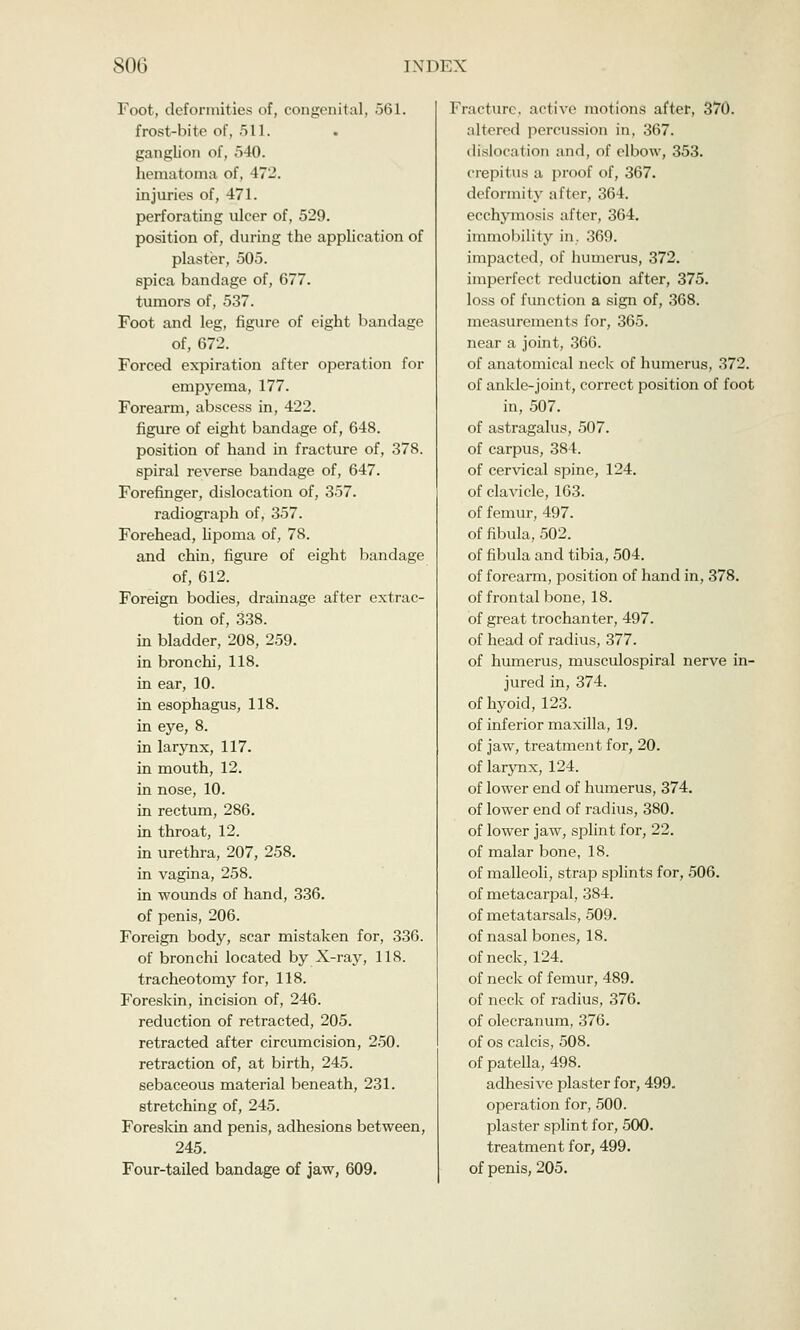 Foot, deformities of, congenital, 561. frost-bite of, 511. ganglion of, 540. hematoma of, 472. injuries of, 471. perforating ulcer of, 529. position of, during the application of plaster, 505. spica bandage of, 677. tumors of, 537. Foot and leg, figure of eight bandage of, 672. Forced expiration after operation for empyema, 177. Forearm, abscess in, 422. figure of eight bandage of, 648. position of hand in fracture of, 378. spiral reverse bandage of, 647. Forefinger, dislocation of, 357. radiograph of, 357. Forehead, lipoma of, 78. and chin, figure of eight bandage of, 612. Foreign bodies, drainage after extrac- tion of, 338. in bladder, 208, 259. in bronchi, 118. in ear, 10. in esophagus, 118. in eye, 8. in larynx, 117. in mouth, 12. in nose, 10. in rectum, 286. in throat, 12. in urethra, 207, 258. in vagina, 258. in wounds of hand, 336. of penis, 206. Foreign body, scar mistaken for, 336. of bronchi located by X-ray, 118. tracheotomy for, 118. Foreskin, incision of, 246. reduction of retracted, 205. retracted after circumcision, 250. retraction of, at birth, 245. sebaceous material beneath, 231. stretching of, 245. Foreskin and penis, adhesions between, 245. Four-tailed bandage of jaw, 609. Fracture, active motions after, 370. altered percussion in, 367. dislocation and, of elbow, 353. crepitus a proof of, 367. deformity after, 364. ecchymosis after, 364. immobility in. 369. impacted, of humerus, 372. imperfect reduction after, 375. loss of function a sign of, 368. measurements for, 365. near a joint, 366. of anatomical neck of humerus, 372. of ankle-joint, correct position of foot in, 507. of astragalus, 507. of carpus, 384. of cervical spine, 124. of clavicle, 163. of femur, 497. of fibula, 502. of fibula and tibia, 504. of forearm, position of hand in, 378. of frontal bone, 18. of great trochanter, 497. of head of radius, 377. of humerus, musculospiral nerve in- jured in, 374. of hyoid, 123. of inferior maxilla, 19. of jaw, treatment for, 20. of larynx, 124. of lower end of humerus, 374. of lower end of radius, 380. of lower jaw, splint for, 22. of malar bone, 18. of malleoli, strap splints for, 506. of metacarpal, 384. of metatarsals, 509. of nasal bones, 18. of neck, 124. of neck of femur, 489. of neck of radius, 376. of olecranum, 376. of os calcis, 508. of patella, 498. adhesive plaster for, 499. operation for, 500. plaster splint for, 500. treatment for, 499. of penis, 205.