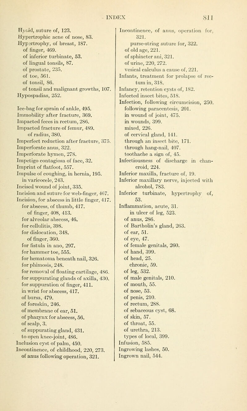 Hyoid, suture of, 123. Hypertrophic acne of nose, 83. Hypsrtrophy, of breast, 187. of finger, 469. of inferior turbinate, 53. of lingual tonsils, 87. of prostate, 235. of toe, 561. of tonsil, 86. of tonsil and malignant growths, 107. Hypospadias, 252. Ice-bag for sprain of ankle, 495. Immobility after fracture, 369. Impacted feces in rectum, 286. Impacted fracture of femur, 489. of radius, 380. Imperfect reduction after fracture, 375. Imperforate anus, 322. Imperforate hymen, 278. Impetigo contagiosa of face, 32. Imprint of flatfoot, 557. Impulse of coughing, in hernia, 195. in varicocele, 243. Incised wound of joint, 335. Incision and suture for web-finger, 467. Incision, for abscess in little finger, 417. for abscess, of thumb, 417. of finger, 408, 413. for alveolar abscess, 46. for cellulitis, 398. for dislocation, 348. of finger, 360. for fistula in ano, 297. for hammer toe, 555. for hematoma beneath nail, 326. for phimosis, 248. for removal of floating cartilage, 486. for suppurating glands of axilla, 430. for suppuration of finger, 411. in wrist for abscess, 417. of bursa, 479. of foreskin, 246. of membrane of ear, 51. of pharynx for abscess, 56. of scalp, 3. of suppurating gland, 431. to open knee-joint, 486. Inclusion cyst of palm, 450. Incontinence, of childhood, 220, 273. of anus following operation, 321. Incontinence, of anus, operation for, 321. purse-string suture for, 322. of old age, 221. of sphincter ani, 321. of urine, 220, 272. vesical calculus a cause of, 221. Infants, treatment for prolapse of rec- tum in, 318. Infancy, retention cysts of, 182. Infected insect bites, 518. Infection, following circumcision, 250. following paracentesis, 201. in wound of joint, 475. in wounds, 399. mixed, 226. of cervical gland, 141. through an insect bite, 171. through hang-nail, 407. toothache a sign of, 45. Infectiousness of discharge in chan- croid, 224. Inferior maxilla, fracture of, 19. Inferior maxillary nerve, injected with alcohol, 783. Inferior turbinate, hypertrophy of, 53. Inflammation, acute, 31. in ulcer of leg, 523. of anus, 286. of Bartholin's gland, 263. of ear, 51. of eye, 47. of female genitals, 260. of hand, 399. of head, 25. chronic, 59. of leg, 532. of male genitals, 210. of mouth, 55. of nose, 53. of penis, 210. of rectum, 288. of sebaceous cyst, 68. of skin, 57. of throat, 55. of urethra, 213. types of local, 399. Infusion, 585. Ingrowing lashes, 50. Ingrown nail, 544.