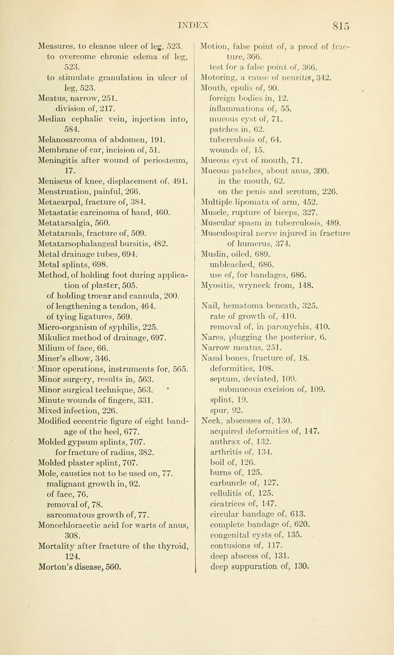 iM)i:.\ 81.1 Measures, to cleanse ulcer of leg, 523. to overcome chronic edema of leg, 523. to stimulate granulation in ulcer of leg, 523. Meatus, narrow, 251. division of, 217. Median cephalic vein, injection into, 584. Melanosarcoma of abdomen, 191. Membrane of ear, incision of, 51. Meningitis after wound of periosteum, 17. Meniscus of knee, displacement of, 491. Menstruation, painful, 266. Metacarpal, fracture of, 384. Metastatic carcinoma of hand, 460. Metatarsalgia, 560. Metatarsals, fracture of, 509. Metatarsophalangeal bursitis, 482. Metal drainage tubes, 694. Metal splints, 698. Method, of holding foot during applica- tion of plaster, 505. of holding trocar and cannula, 200. of lengthening a tendon, 464. of tying ligatures. 569. Micro-organism of syphilis, 225. Mikulicz method of drainage, 697. Milium of face, 66. Miner's elbow, 346. Minor operations, instruments for, 565. Minor surgery, results in, 563. Minor surgical technique, 563. Minute wounds of fingers, 331. Mixed infection, 226. Modified eccentric figure of eight band- age of the heel, 677. Molded gypsum splints, 707. for fracture of radius, 382. Molded plaster splint, 707. Mole, caustics not to be used on, 77. malignant growth in, 92. of face, 76. removal of, 78. sarcomatous growth of, 77. Monochloracetic acid for warts of anus, 308. Mortality after fracture of the thyroid, 124. Morton's disease, 560. Motion, false point of, a proof of frac- ture, 366. test for a false point of, 366. Motoring, a cause of neuritis, 342. Mouth, epulis of, 90. foreign bodies in, 12. inflammations of, 55. mucous cyst of, 71. patches in, 62. tuberculosis of, 64. wounds of, 15. Mucous cyst of mouth, 71. Mucous patches, about anus, 300. in the mouth, 62. on the penis and scrotum, 226. Multiple lipomata of arm, 452. Muscle, rupture of biceps, 327. Muscular spasm in tuberculosis, 489. Musculospiral nerve injured in fracture of humerus, 374. Muslin, oiled, 689. unbleached, 686. use of, for bandages, 686. Myositis, wryneck from, 148. Nail, hematoma beneath, 325. rate of growth of, 410. removal of, in paronychia, 410. Nares, plugging the posterior, 6. Narrow meatus, 251. Nasal bones, fracture of, 18. deformities, 108. septum, deviated, 109. submucous excision of, 109. splint, 19. spur, 92. Neck, abscesses of, 130. acquired deformities of, 147. anthrax of, 132. arthritis of, 134. boil of, 126. burns of, 125. carbuncle of, 127. cellulitis of, 125. cicatrices of, 147. circular bandage of, 613. complete bandage of, 620. congenital cysts of, 135. contusions of, 117. deep abscess of, 131. deep suppuration of, 130.