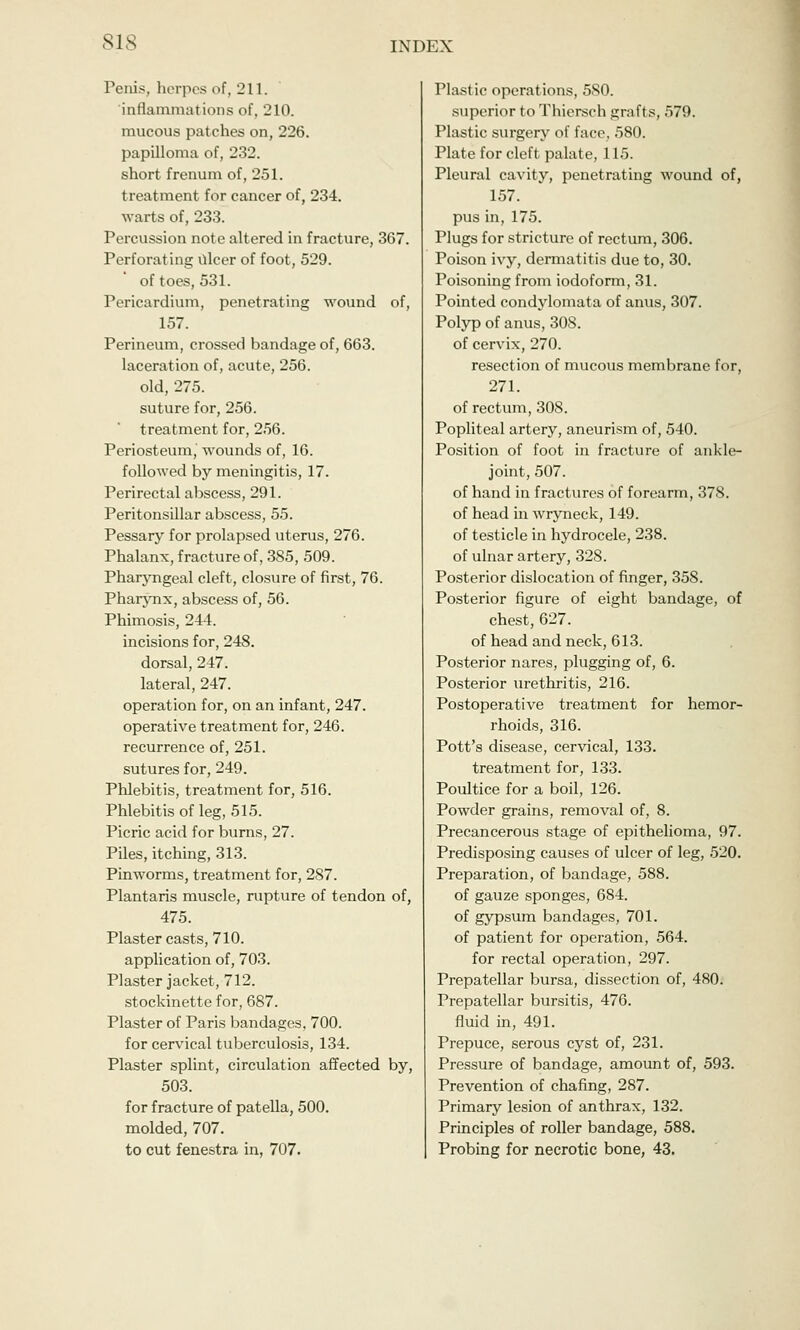 Penis, herpes of, 211. inflammations of, 210. mucous patches on, 226. papilloma of, 232. short frenum of, 251. treatment for cancer of, 234. warts of, 233. Percussion note altered in fracture, 367. Perforating ulcer of foot, 529. of toes, 531. Pericardium, penetrating wound of, 157. Perineum, crossed bandage of, 663. laceration of, acute, 256. old, 275. suture for, 256. treatment for, 256. Periosteum, wounds of, 16. followed by meningitis, 17. Perirectal abscess, 291. Peritonsillar abscess, 55. Pessary for prolapsed uterus, 276. Phalanx, fracture of, 385, 509. Pharyngeal cleft, closure of first, 76. Pharynx, abscess of, 56. Phimosis, 244. incisions for, 248. dorsal, 247. lateral, 247. operation for, on an infant, 247. operative treatment for, 246. recurrence of, 251. sutures for, 249. Phlebitis, treatment for, 516. Phlebitis of leg, 515. Picric acid for burns, 27. Piles, itching, 313. Pinworms, treatment for, 287. Plantaris muscle, rupture of tendon of, 475. Plaster casts, 710. application of, 703. Plaster jacket, 712. stockinette for, 687. Plaster of Paris bandages, 700. for cervical tuberculosis, 134. Plaster splint, circulation affected by, 503. for fracture of patella, 500. molded, 707. to cut fenestra in, 707. Plastic operations, 5S0. superior to Thiersch grafts, 579. Plastic surgery of face, 580. Plate for cleft palate, 115. Pleural cavity, penetrating wound of, 157. pus in, 175. Plugs for stricture of rectum, 306. Poison ivy, dermatitis due to, 30. Poisoning from iodoform, 31. Pointed condylomata of anus, 307. Polyp of anus, 308. of cervix, 270. resection of mucous membrane for, 271. of rectum, 308. Popliteal artery, aneurism of, 540. Position of foot in fracture of ankle- joint, 507. of hand in fractures of forearm, 378. of head in wryneck, 149. of testicle in hydrocele, 238. of ulnar artery, 328. Posterior dislocation of finger, 358. Posterior figure of eight bandage, of chest, 627. of head and neck, 613. Posterior nares, plugging of, 6. Posterior urethritis, 216. Postoperative treatment for hemor- rhoids, 316. Pott's disease, cervical, 133. treatment for, 133. Poultice for a boil, 126. Powder grains, removal of, 8. Precancerous stage of epithelioma, 97. Predisposing causes of ulcer of leg, 520. Preparation, of bandage, 588. of gauze sponges, 684. of gypsum bandages, 701. of patient for operation, 564. for rectal operation, 297. Prepatellar bursa, dissection of, 480. Prepatellar bursitis, 476. fluid in, 491. Prepuce, serous cyst of, 231. Pressure of bandage, amount of, 593. Prevention of chafing, 287. Primary lesion of anthrax, 132. Principles of roller bandage, 588. Probing for necrotic bone, 43.