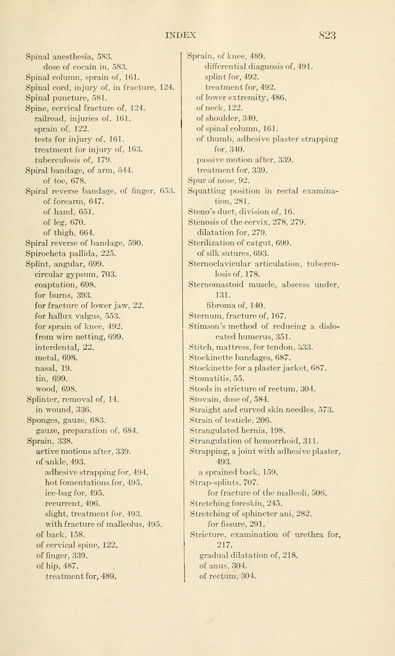 Spinal anesthesia, 583. dose of cocain in, 583. Spinal column, sprain of, 161. Spinal cord, injury of, in fracture, 124. Spinal puncture, 581. Spine, cervical fracture of, 124. railroad, injuries of, 161. sprain of, 122. tests for injury of, 161. treatment for injury of, 163. tuberculosis of, 179. Spiral bandage, of arm, 644. of toe, 678. Spiral reverse bandage, of finger, 653. of forearm, 647. of hand, 651. of leg, 670. of thigh, 664. Spiral reverse of bandage, 590. Spirocheta pallida, 225. Splint, angular, 699. circular gypsum, 703. coaptation, 698. for burns, 393. for fracture of lower jaw, 22. for hallux valgus, 553. for sprain of knee, 492. from wire netting, 699. interdental, 22. metal, 698. nasal, 19. tin, 699. wood, 698. Splinter, removal of, 14. in wound, 336. Sponges, gauze, 683. gauze, preparation of, 684. Sprain, 338. active motions after, 339. of ankle, 493. adhesive strapping for, 494. hot fomentations for, 495. ice-bag for, 495. recurrent, 496. slight, treatment for, 493. with fracture of malleolus, 495. of back, 158. of cervical spine, 122. of finger, 339. of hip, 487. treatment for, 489. Sprain, of knee, 489. differential diagnosis of, 491. splint for, 492. 1 reatment for, 492. of lower extremity, 486. of neck, 122. of shoulder, 340. of spinal column, 161. of thumb, adhesive plaster strapping for, 340. passive motion after, 339. treatment for, 339. Spur of nose, 92. Squatting position in rectal examina- tion, 281. Steno's duct, division of, 16. Stenosis of the cervix, 278, 279. dilatation for, 279. Sterilization of catgut, 690. of silk sutures, 693. Sternoclavicular articulation, tubercu- losis of, 178. Sternomastoid muscle, abscess under, 131. fibroma of, 140. Sternum, fracture of, 167. Stimson's method of reducing a dislo- cated humerus, 351. Stitch, mattress, for tendon, 333. Stockinette bandages, 687. Stockinette for a plaster jacket, 687. Stomatitis, 55. Stools in stricture of rectum, 304. Stovain, dose of, 584. Straight and curved skin needles. 573. Strain of testicle, 206. Strangulated hernia, 198. Strangulation of hemorrhoid, 311. Strapping, a joint with adhesive plaster, 493. a sprained back, 159. Strap-splints, 707. for fracture of the malleoli, 506. Stretching foreskin, 245. Stretching of sphincter ani, 282. for fissure, 291. Stricture, examination of urethra for, 217. gradual dilatation of, 218. of anus, 304. of rectum, 304.
