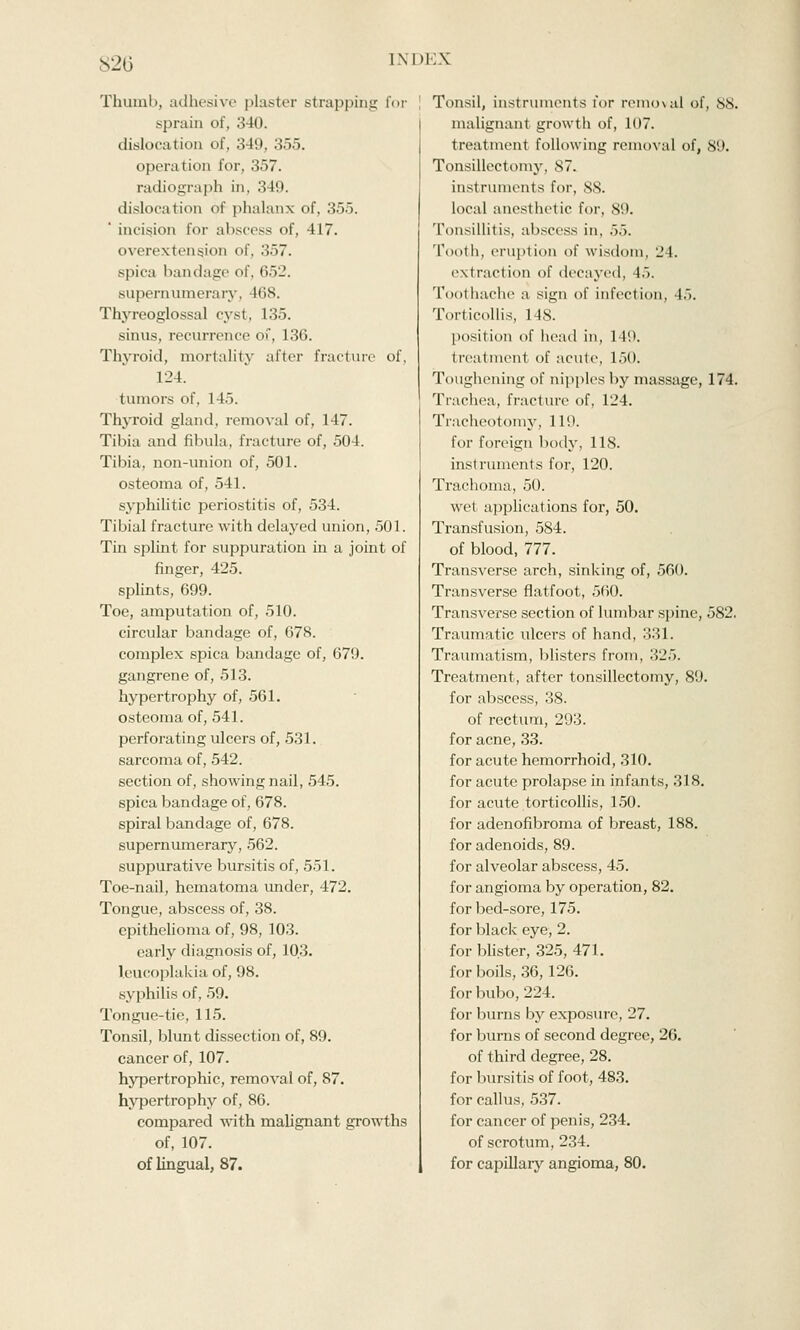 Thumb, adhesive plaster strapping for sprain of, 340. dislocation of, 349, 355. operation for, 357. radiograph in, 349. dislocation of phalanx of, 355. incision for abscess of, 417. overextension of, 357. spica bandage of, iiv-'. supernumerary, 168. Thyreoglossal cyst, 135. sinus, recurrence of, 136. Thyroid, mortality after fracture of, 124. tumors of. 145. Thyroid gland, removal of, 147. Tibia and fibula, fracture of, 504. Tibia, non-union of, 501. osteoma of, 541. syphilitic periostitis of, 534. Tibial fracture with delayed union, 501. Tin splint for suppuration in a joint of finger, 425. splints, 699. Toe, amputation of, 510. circular bandage of, 678. complex spica bandage of, 679. gangrene of, 513. hypertrophy of, 561. osteoma of, 541. perforating ulcers of, 531. sarcoma of, 542. section of, showing nail, 545. spica bandage of, 678. spiral bandage of, 678. supernumerary, 562. suppurative bursitis of, 551. Toe-nail, hematoma under, 472. Tongue, abscess of, 38. epithelioma of, 98, 103. early diagnosis of, 103. leucoplakia of, 98. syphilis of, 59. Tongue-tie, 115. Tonsil, blunt dissection of, 89. cancer of, 107. hypertrophic, removal of, 87. hypertrophy of, 86. compared with malignant growths of, 107. of lingual, 87. Tonsil, instruments for removal of, SS. malignant growth of, 107. treatment following removal of, 89. Tonsillectomy, 87. instruments for, S8. local anesthetic for, 89. Tonsillitis, abscess in, 55. Tooth, eruption of wisdom, 24. extraction of decayed. 15. Toothache a sign of infection, 4.>. Torticollis, 14S. position of head in, 149. treatment of acute, 150. Toughening of nipples by massage, 174. Trachea, fracture of, 124. Tracheotomy, 110. for foreign body, 118. instruments for, 120. Trachoma, 50. wel applications for, 50. Transfusion, 584. of blood, 777. Transverse arch, sinking of, 560. Transverse flatfoot, 560. Transverse section of lumbar spine, 582. Traumatic ulcers of hand, 331. Traumatism, blisters from, 325. Treatment, after tonsillectomy, 89. for abscess, 38. of rectum, 293. for acne, 33. for acute hemorrhoid, 310. for acute prolapse in infants, 318. for acute torticollis, 150. for adenofibroma of breast, 188. for adenoids, 89. for alveolar abscess, 45. for angioma by operation, 82. for bed-sore, 175. for black eye, 2. for blister, 325, 471. for boils, 36, 126. for bubo, 224. for burns by exposure, 27. for burns of second degree, 26. of third degree, 28. for bursitis of foot, 483. for callus, 537. for cancer of penis, 234. of scrotum, 234. for capillary angioma, 80.