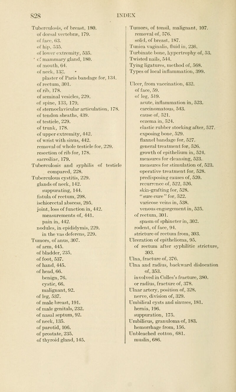 Tuberculosis, of breast, 180. of (-loi-s.il vertebra', 179. of face, 63. of hip, 535. of lower extremity, 535. ■ <•;' mammary gland, 180. of mouth, 64. of neck, 133. plaster of Paris bandage for, 134. of rectum, 301. of rib, 178. of seminal vesicles, 229. of spine, 133, 179. of sternoclavicular articulation, 17s. of tendon sheaths, 439. of testicle, 229. of trunk, 178. of upper extremity, 442. of wrist with sinus, 442. removal of whole testicle for, 229. resection of rib for, 178. sacroiliac, 179. Tuberculosis and syphilis of testicle compared, 228. Tuberculous cystitis, 229. glands of neck, 142. suppurating, 144. fistula of rectum, 298. ischiorectal abscess, 295. joint, loss of function in, 442. measurements of, 441. pain in, 442. nodules, in epididymis, 229. in the vas deferens, 229. Tumors, of anus, 307. of arm, 445. of bladder, 235. of foot, 537. of hand, 445. of head,66. benign, 76. cystic, 66. malignant, 92. of leg, 537. of male breast, 191. of male genitals, 232. of nasal septum, 92. of neck, 135. of parotid, 106. of prostate, 235. of thyroid gland, 145. Tumors, of tonsil, malignant, 107. removal of, 576. solid, of breast, 1ST. Tunica vaginalis, fluid in, 236. Turbinate bone, hypertrophy of, 53. Twisted nails, oil. Tying ligatures, method of, 568. Types of local inflammation, 399. Ulcer, from vaccination, 432. of face, 59. of leg, 519. acute, inflammation in, 523. carcinomatous, 543. cause of, 521. eczema in, 524. elastic rubber stocking after, 5:27. exposing bone, 529. flannel bandage for, 527. general treatment for, 526. growth of epithelium in, 524. measures for cleansing, 523. measures for stimulation of, 523. operative treatment for, 528. predisposing causes of, 520. recurrence of, 522, 526. skin-grafting for, 528.  sure cure  for, 522. varicose veins in, 538. venous engorgement in, 525. of rectum, 301. spasm of sphincter in, 302. rodent, of face, 94. stricture of rectum from, 303. Ulceration of epithelioma, 95. of rectum after syphilitic stricture, 303. Ulna, fracture of, 376. Ulna and radius, backward dislocation of, 353. involved in Colles's fracture, 380. or radius, fracture of, 378. Ulnar artery, position of, 328. nerve, division of, 329. Umbilical cysts and sinuses, 181. hernia, 196. suppuration, 175. Umbilicus, granuloma of, 183. hemorrhage from, 156. Unbleached cotton, 681. muslin, 686.