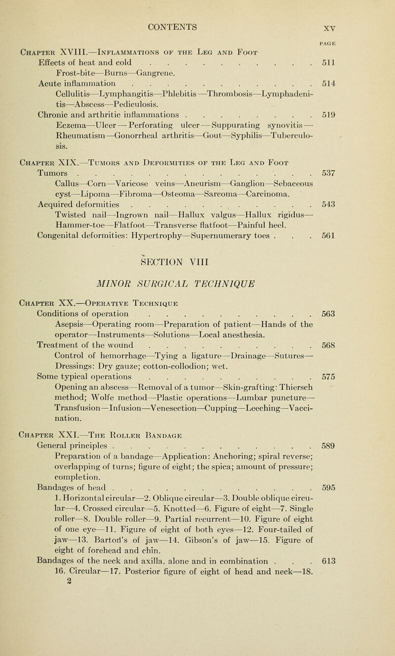 PAGE Chapter XVIII.—Inflammations of the Leg and Foot Effects of heat and cold 511 Frost-bite—Burns—Gangrene. Acute infiammation 514 Cellulitis—^Lymphangitis—rPhlebitis—Thrombosis—Lymphadeni- tis—Abscess—-Pediculosis. Chronic and arthritic inflammations 519 Eczema—Ulcer — Perforating ulcer—^ Suppurating synovitis — Rheumatism—Gonorrheal arthritis—Gout—Syphilis—Tuberculo- sis. Chapter XIX.—Tumors and Deformities of the Leg and Foot Tumors 537 Callus—Corn—Varicose veins—Aneurism—Ganglion—Sebaceous cyst—Lipoma—Fibroma—Osteoma—Sarcoma—Carcinoma. Acquired deformities 543 Twisted nail—Ingrown nail—Hallux valgus—Hallux rigidus— Hammer-toe—Flatfoot—^Transverse flatfoot—Painful heel. Congenital deformities: Hypertrophy—Supernumerary toes . . .561 SECTION VIII MINOR SURGICAL TECHNIQUE Chapter XX.—Operative Technique Conditions of operation 563 Asepsis—Operating room—Preparation of patient—Hands of the operator—Instruments—Solutions—Local anesthesia. Treatment of the wound 568 Control of hemorrhage—Tying a ligature—Drainage—Sutures— Dressings: Dry gauze; cotton-collodion; wet. Some typical operations 575 Opening an abscess—Removal of a tumor—Skin-grafting: Thiersch method; Wolfe method—^Plastic operations—^Lumbar puncture—- Transfusion—Infusion—Venesection—Cupping—Leeching—^Vacci- nation. Chapter XXI.—The Roller Bandage General principles 589 Preparation of a bandage—Application: Anchoring; spiral reverse; overlapping of turns; figure of eight; the spica; amount of pressure; completion. Bandages of head 595 1. Horizontal circular—2. Oblique circular—3. Double oblique circu- lar—4. Crossed circular—5. Knotted—6. Figure of eight—7. Single roller—8. Double roller—9. Partial recurrent—10. Figure of eight of one eye—11. Figure of eight of both eyes—12. Four-tailed of jaw—13. Bartorl's of jaw—14. Gibson's of jaw—15. Figure of eight of forehead and chin. Bandages of the neck and axilla, alone and in combination . . . 613 16. Circular—17. Posterior figure of eight of head and neck—18. 3