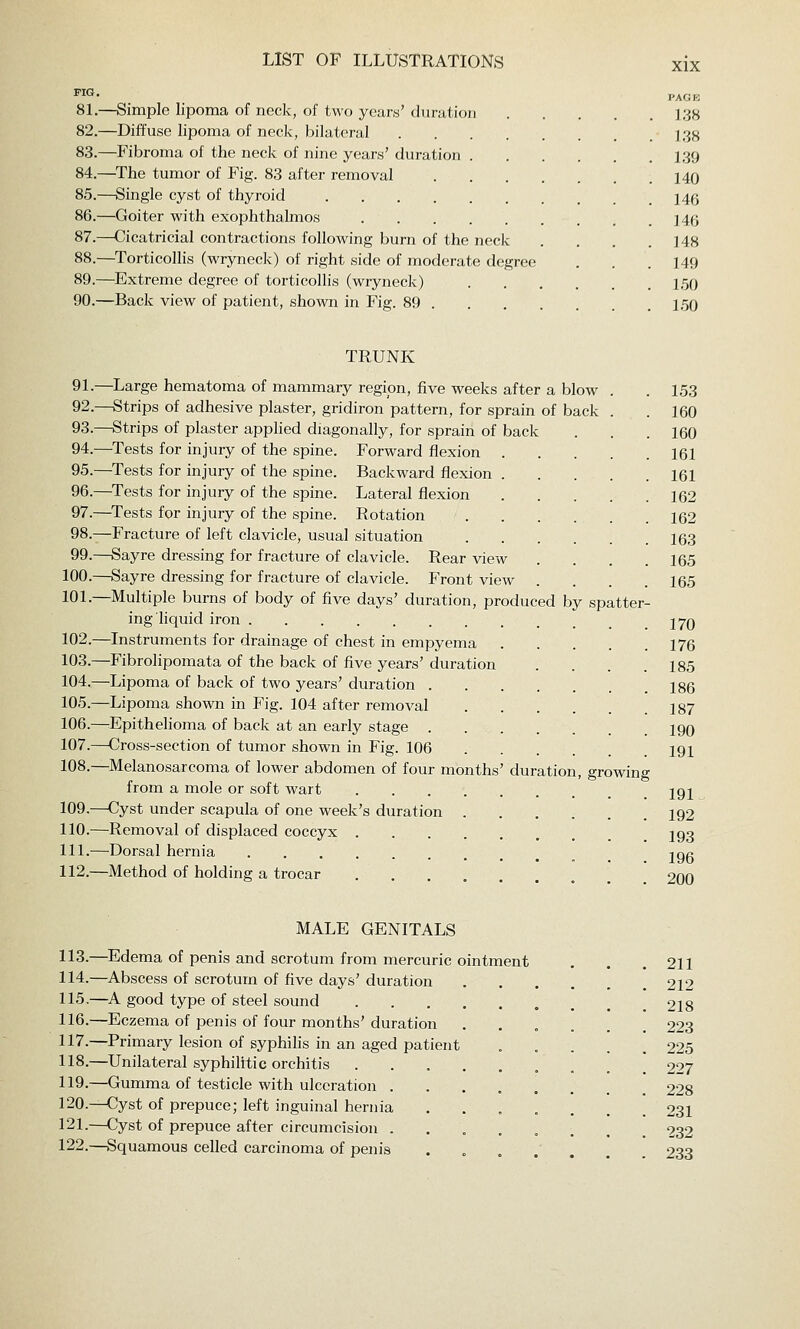 8L—Simple lipoma of neck, of two years' duration 138 82.—Diffuse lipoma of neck, bilateral 138 83.—Fibroma of the neck of nine years' duration 139 84.—^The tumor of Fig. 83 after removal 140 85.—Single cyst of thyroid 14g 86.—Goiter with exophthalmos 146 87.—Cicatricial contractions following burn of the neck .... 148 88.—^Torticollis (wryneck) of right side of moderate degree . . . 149 89.—Extreme degree of torticollis (wryneck) 1,50 90.—Back view of patient, shown in Fig. 89 150 TRUNK 91.—Large hematoma of mammary regipn, five weeks after a blow . .153 92.—Strips of adhesive plaster, gridiron pattern, for sprain of back . . 160 93.—Strips of plaster apphed diagonally, for sprain of back . . .160 94.—Tests for injury of the spine. Forward flexion 161 95.—Tests for injury of the spine. Backward flexion 161 96.—Tests for injury of the spine. Lateral flexion 162 97.—Tests for injury of the spine. Rotation 162 98.—Fracture of left clavicle, usual situation 163 99.—Sayre dressing for fracture of clavicle. Rear view .... 165 100.—Sayre dressing for fracture of clavicle. Front view .... 165 101.—Multiple burns of body of five days' duration, produced by spatter- ing liquid iron 270 102.—Instruments for drainage of chest in empyema 176 103.—Fibrolipomata of the back of five years' duration . . . .185 104.—Lipoma of back of two years' duration 186 105.—Lipoma shown in Fig. 104 after removal 187 106.—^Epithelioma of back at an early stage 190 107.—Cross-section of tumor shown in Fig. 106 191 108.—Melanosarcoma of lower abdomen of four months' duration, growing from a mole or soft wart jgj 109.—Cyst under scapula of one week's duration 192 110.—Removal of displaced coccyx J93 111.—Dorsal hernia ^ ^ jog 112.—Method of holding a trocar 200 MALE GENITALS 113.—Edema of penis and scrotum from mercuric ointment 114.—Abscess of scrotum of five days'duration 115.—A good type of steel sound 116.—Eczema of penis of four months' duration 117.—Primary lesion of syphilis in an aged patient 118.—Unilateral syphilitic orchitis 119.—Gumma of testicle with ulceration . 120.—Cyst of prepuce; left inguinal hernia 121.—Cyst of prepuce after circumcision . 122.—Squamous celled carcinoma of penis 211 212 218 223 225 227 228 231 232 233