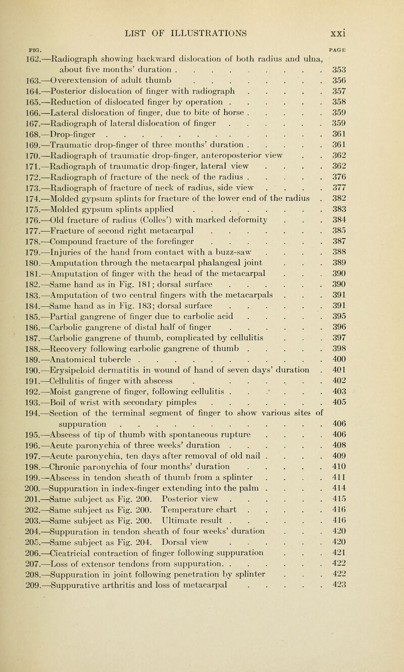 PIG. PAGE 162.—Radiograph showing backward dislocation of both radius and ulna, about five months' duration 353 163.—Overextension of adult thumb 356 164.—Posterior dislocation of finger with radiograph 357 165.—Reduction of dislocated finger by operation 358 166.—Lateral dislocation of finger, due to bite of horse 359 167.—Radiograph of lateral dislocation of finger 359 168.—Drop-finger 361 169.—^Traumatic drop-finger of three months' duration 361 170.—Radiograph of traumatic drop-finger, anteroposterior view . . 362 171.—Radiograph of traumatic drop-finger, lateral view .... 362 172.—Radiograph of fracture of the neck of the radius 376 173.—Radiograph of fracture of neck of radius, side view .... 377 174.—Molded gypsum splints for fracture of the lower end of the radius . 382 175.—Molded gypsum splints applied 383 176.—Old fracture of radius (Colics') with marked deformity . . . 384 177.—Fracture of second right metacarpal 385 178.—Compound fracture of the forefinger 387 179.—Injuries of the hand from contact with a buzz-saw .... 388 180.—Amputation through the metacarpal phalangeal joint . . . 389 181.—Amputation of finger with the head of the metacarpal . . . 390 182.—Same hand as in Fig. 181; dorsal surface 390 183.—^Amputation of two central fingers with the metacarpals . . . 391 184.—Same hand as in Fig. 183; dorsal surface 391 185.—Partial gangrene of finger due to carbolic acid 395 186.—^Carbolic gangrene of distal half of finger 396 187.—-Carbolic gangrene of thumb, complicated by cellulitis . . . 397 188.—Recovery following carbolic gangrene of thumb . . . . . 398 189.—Anatomical tubercle 400 190.—Erysipeloid dermatitis in wound of hand of seven days' duration . 401 191.—^Cellulitis of finger with abscess . ...... 402 192.—Moist gangrene of finger, following cellulitis . . . . . . 403 193.—Boil of wrist with secondary pimples 405 194.—Section of the terminal segment of finger to show various sites of suppuration 406 195.—-Abscess of tip of thumb with spontaneous rupture .... 406 196.—Acute paronychia of three weeks' duration 408 197.—Acute paronychia, ten days after removal of old nail .... 409 198.—Chronic paronychia of four months' duration 410 199.—Abscess in tendon sheath of thumb from a splinter . . . .411 200.—Suppuration in index-finger extending into the palm .... 414 201.—Same subject as Fig. 200. Posterior view 415 202.—Same subject as Fig. 200. Temperature chart 416 203.—Same subject as Fig. 200. Ultimate result 416 204.—Suppuration in tendon sheath of four weeks' duration . . . 420 205.—Same subject as Fig. 204. Dorsal view 420 206.—Cicatricial contraction of finger following suppuration . . . 421 207.—Loss of extensor tendons from suppuration 422 208.—Suppuration in joint following penetration by splinter . . . 422 209.—Suppurative arthritis and loss of metacarpal 423