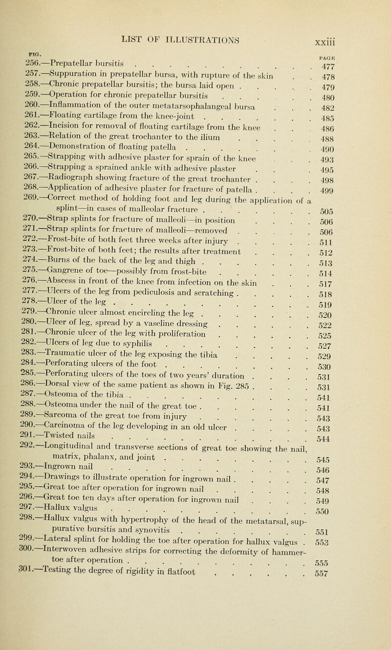 PIG. 256.—Prepatellar bursitis ^-^4 257.—Suppuration in prepatellar bursa, with rupture of the skin . . 478 258.—Chronic prepatellar bursitis; the bursa laid open . . . . ,. 479 259.—Operation for chronic prepatellar bursitis 480 260.—Inflammation of the outer metatarsophalangeal bursa . . 482 26L—Floating cartilage from the knee-joint 435 262.—Incision for removal of floating cartilage from the knee . . 486 263.—Relation of the great trochanter to the ilium 488 264.—Demonstration of floating patella 49O 265.—Strapping with adhesive plaster for sprain of the knee , . . 49.3 266.—Strapping a sprained ankle with adhesive plaster . . . 495 267.—Radiograph showing fracture of the great trochanter .... 498 268.—Application of adhesive plaster for fracture of patella . . . .499 269.—Correct method of holding foot and leg during the application of a splint—in cases of malleolar fracture ,505 270.—Strap splints for fracture of malleoli—in position .... 506 27L—Strap splints for fracture of malleoli—removed 506 272.—Frost-bite of both feet three weeks after injury 511 273.—Frost-bite of both feet; the results after treatment . . . .512 274.—Burns of the back of the leg and thigh 5I3 275.—Gangrene of toe—possibly from frost-bite 514 276.—Abscess in front of the knee from infection on the skin . . . 517 277.—Ulcers of the leg from pediculosis and scratching . 5I8 278.—Ulcer of the leg .' .' ' 519 279.—Chronic ulcer almost encirchng the leg 520 280.—Ulcer of leg, spread by a vaseline dressing 522 281.—Chronic ulcer of the leg with proliferation ■. 525 282.—Ulcers of leg due to syphilis 527 283.—Traumatic ulcer of the leg exposing the tibia 529 284.—Perforating ulcers of the foot 53O 285.—Perforating ulcers of the toes of two years' duration . . . .531 286.—Dorsal view of the same patient as shown in Fig. 285 .... 531 287.—Osteoma of the tibia 541 288.—Osteoma under the nail of the great toe 54I 289.—Sarcoma of the great toe from injury 543 290.—Carcinoma of the leg developing in an old ulcer 543 291.—Twisted nails ........ 544 292.—Longitudinal and transverse sections of great toe showing the nail, matrix, phalanx, and joint ' 545 293.—Ingrown nail ........ 545 294.—Drawings to illustrate operation for ingrown nail 547 295.—Great toe after operation for ingrown nail 548 296.—Great toe ten days after operation for ingrown nail .... 549 297.—Hallux valgus ccq 298.—Hallux valgus with hypertrophy of the head of the metatarsal, sup- purative bursitis and synovitis 551 299.—Lateral sphnt for holding the toe after operation for hallux valgus . 553 300.—Interwoven adhesive strips for correcting the deformity of hammer- toe after operation 555 301.—Testing the degree of rigidity in flatfoot .557